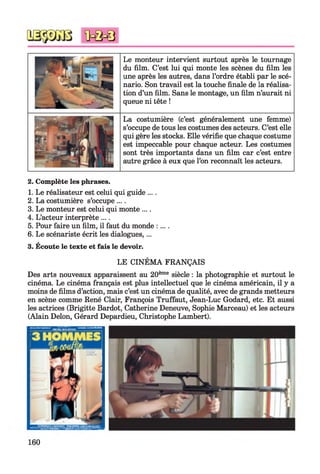 Le monteur intervient surtout après le tournage
du film. C’est lui qui monte les scènes du film les
une après les autres, dans l’ordre établi par le scé­
nario. Son travail est la touche finale de la réalisa­
tion d’un film. Sans le montage, un film n’aurait ni
queue ni tête !
La costumière (c’est généralement une femme)
s’occupe de tous les costumes des acteurs. C’est elle
qui gère les stocks. Elle vérifie que chaque costume
est impeccable pour chaque acteur. Les costumes
sont très importants dans un film car c’est entre
autre grâce à eux que l’on reconnaît les acteurs.
2. Complète les phrases.
1. Le réalisateur est celui qui guide ....
2. La costumière s’occupe ....
3. Le monteur est celui qui monte ... .
4. L’acteur interprète ....
5. Pour faire un film, il faut du monde :....
6. Le scénariste écrit les dialogues,...
3. Écoute le texte et fais le devoir.
LE CINÉMA FRANÇAIS
Des arts nouveaux apparaissent au 20ème siècle : la photographie et surtout le
cinéma. Le cinéma français est plus intellectuel que le cinéma américain, il y a
moins de films d’action, mais c’est un cinéma de qualité, avec de grands metteurs
en scène comme René Clair, François Truffaut, Jean-Luc Godard, etc. Et aussi
les actrices (Brigitte Bardot, Catherine Deneuve, Sophie Marceau) et les acteurs
(Alain Delon, Gérard Depardieu, Christophe Lambert).
160
 