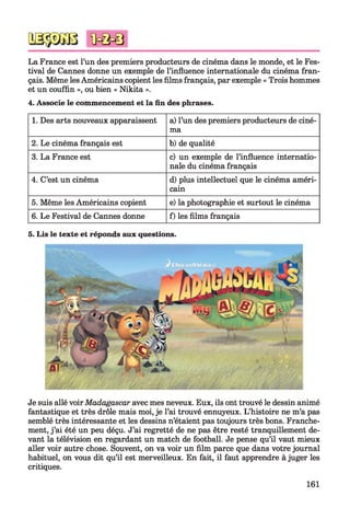 La France est l’un des premiers producteurs de cinéma dans le monde, et le Fes­
tival de Cannes donne un exemple de l’influence internationale du cinéma fran­
çais. Même les Américains copient les films français, par exemple « Trois hommes
et un couffin », ou bien « Nikita ».
4. Associe le commencement et la fin des phrases.
1. Des arts nouveaux apparaissent a) l’un des premiers producteurs de ciné­
ma
2. Le cinéma français est b) de qualité
3. La France est c) un exemple de l’influence internatio­
nale du cinéma français
4. C’est un cinéma d) plus intellectuel que le cinéma améri­
cain
5. Même les Américains copient e) la photographie et surtout le cinéma
6. Le Festival de Cannes donne f) les films français
5. Lis le texte et réponds aux questions.
Je suis allé voirMadagascar avec mes neveux. Eux, ils ont trouvé le dessin animé
fantastique et très drôle mais moi, je l’ai trouvé ennuyeux. L’histoire ne m’a pas
semblé très intéressante et les dessins n’étaient pas toujours très bons. Franche­
ment, j’ai été un peu déçu. J’ai regretté de ne pas être resté tranquillement de­
vant la télévision en regardant un match de football. Je pense qu’il vaut mieux
aller voir autre chose. Souvent, on va voir un film parce que dans votre journal
habituel, on vous dit qu’il est merveilleux. En fait, il faut apprendre à juger les
critiques.
161
 