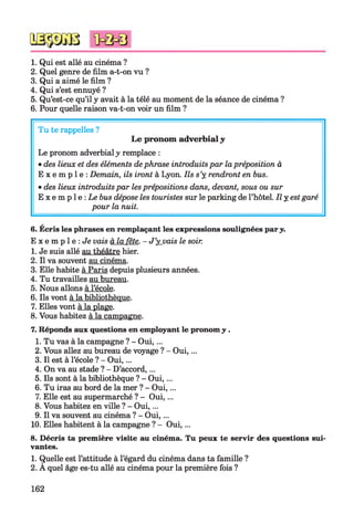 1. Qui est allé au cinéma ?
2. Quel genre de film a-t-on vu ?
3. Qui a aimé le film ?
4. Qui s’est ennuyé ?
5. Qu’est-ce qu’il y avait à la télé au moment de la séance de cinéma ?
6. Pour quelle raison va-t-on voir un film ?
Tu te rappelles ?
Le pronom adverbialy
Le pronom adverbialy remplace :
•des lieux et des éléments dephrase introduitspar lapréposition à
E x e m p l e : Demain, ils iront à Lyon. Ils s’y rendront en bus.
•des lieux introduits par les prépositions dans, devant, sous ou sur
E x e m p l e : Le bus dépose les touristes sur le parking de l’hôtel. Il y est garé
pour la nuit.
6. Écris les phrases en remplaçant les expressions soulignées pary.
E x e m p l e : Je vais à la fête. - J’yjuais le soir.
1. Je suis allé au théâtre hier.
2. Il va souvent au cinéma.
3. Elle habite à Paris depuis plusieurs années.
4. Tu travailles au bureau.
5. Nous allons à l’école.
6. Ils vont à la bibliothèque.
7. Elles vont à la plage.
8. Vous habitez à la campagne.
7. Réponds aux questions en employant le pronom y .
1. Tu vas à la campagne ? - Oui,...
2. Vous allez au bureau de voyage ? - Oui,...
3. Il est à l’école ? - Oui,...
4. On va au stade ? - D’accord,...
5. Ils sont à la bibliothèque ? - Oui,...
6. Tu iras au bord de la mer ? - Oui,...
7. Elle est au supermarché ? - Oui,...
8. Vous habitez en ville ? - Oui,...
9. Il va souvent au cinéma ? - Oui,...
10. Elles habitent à la campagne ? - Oui,...
8. Décris ta première visite au cinéma. Tu peux te servir des questions sui
vantes.
1. Quelle est l’attitude à l’égard du cinéma dans ta famille ?
2. A quel âge es-tu allé au cinéma pour la première fois ?
162
 