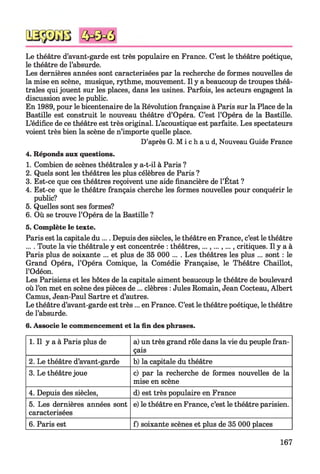 Le théâtre d’avant-garde est très populaire en France. C’est le théâtre poétique,
le théâtre de l’absurde.
Les dernières années sont caractérisées par la recherche de formes nouvelles de
la mise en scène, musique, rythme, mouvement. Il y a beaucoup de troupes théâ­
trales qui jouent sur les places, dans les usines. Parfois, les acteurs engagent la
discussion avec le public.
En 1989, pour le bicentenaire de la Révolution française à Paris sur la Place de la
Bastille est construit le nouveau théâtre d’Opéra. C’est l’Opéra de la Bastille.
L’édifice de ce théâtre est très original. L’acoustique est parfaite. Les spectateurs
voient très bien la scène de n’importe quelle place.
D’après G. M i c h a u d, Nouveau Guide France
4. Réponds aux questions.
1. Combien de scènes théâtrales y a-t-il à Paris ?
2. Quels sont les théâtres les plus célèbres de Paris ?
3. Est-ce que ces théâtres reçoivent une aide financière de l’État ?
4. Est-ce que le théâtre français cherche les formes nouvelles pour conquérir le
public?
5. Quelles sont ses formes?
6. Où se trouve l’Opéra de la Bastille ?
5. Complète le texte.
Paris est la capitale du.... Depuis des siècles, le théâtre en France, c’est le théâtre
.... Toute la vie théâtrale y est concentrée : théâtres,...,...,..., critiques. Il y a à
Paris plus de soixante ... et plus de 35 000 ... . Les théâtres les plus ... sont : le
Grand Opéra, l’Opéra Comique, la Comédie Française, le Théâtre Chaillot,
l’Odéon.
Les Parisiens et les hôtes de la capitale aiment beaucoup le théâtre de boulevard
où l’on met en scène des pièces de ... clèbres : Jules Romain, Jean Cocteau, Albert
Camus, Jean-Paul Sartre et d’autres.
Le théâtre d’avant-garde est très... en France. C’est le théâtre poétique, le théâtre
de l’absurde.
6. Associe le commencement et la fin des phrases.
1. Il y a à Paris plus de a) un très grand rôle dans la vie du peuple fran­
çais
2. Le théâtre d’avant-garde b) la capitale du théâtre
3. Le théâtrejoue c) par la recherche de formes nouvelles de la
mise en scène
4. Depuis des siècles, d) est très populaire en France
5. Les dernières années sont
caractérisées
e) le théâtre en France, c’est le théâtre parisien.
6. Paris est f) soixante scènes et plus de 35 000 places
167
 