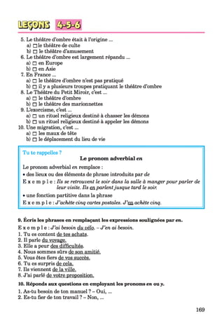 5. Le théâtre d’ombre était à l’origine ...
a) □ le théâtre de culte
b) □ le théâtre d’amusement
6. Le théâtre d’ombre est largement répandu ...
a) □ en Europe
b) □ en Asie
7. En France ...
a) □ le théâtre d’ombre n’est pas pratiqué
b) □ il y a plusieurs troupes pratiquant le théâtre d’ombre
8. Le Théâtre du Petit Miroir, c’est...
a) □ le théâtre d’ombre
b) □ le théâtre des marionnettes
9. L’exorcisme, c’est...
a) □ un rituel religieux destiné à chasser les démons
b) □ un rituel religieux destiné à appeler les démons
10. Une migration, c’est...
a) □ les maux de tête
b) □ le déplacement du lieu de vie
Tu te rappelles ?
Le pronom adverbial en
Le pronom adverbial en remplace :
•des lieux ou des éléments de phrase introduits par de
E x e m p 1e : Ils se retrouvent le soir dans la salle à mangerpour parler de
leur visite. Ils en parlentjusque tard le soir.
•une fonction partitive dans la phrase
E x e m p l e : J’achète cinq cartespostales. J’en achète cinq.
9. Écris les phrases en remplaçant les expressions soulignées par en.
E x e m p l e : J’ai besoin du vélo. - J’en ai besoin.
1. Tu es content de tes achats.
2. Il parle du vovage.
3. Elle a peur des difficultés.
4. Nous sommes sûrs de son amitié.
5. Vous êtes fiers de vos succès.
6. Tu es surpris de cela.
7. Ils viennent de la ville.
8. J’ai parlé de votre proposition.
10. Réponds aux questions en employant les pronoms en ouy.
1. As-tu besoin de ton manuel ? - Oui,...
2. Es-tu fier de ton travail ? - Non,...
169
 