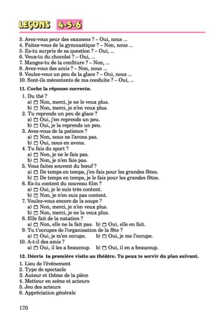 3. Avez-vous peur des examens ? - Oui, nous ...
4. Faites-vous de la gymnastique ? - Non, nous ...
5. Es-tu surpris de sa question ? - Oui,...
6. Veux-tu du chocolat ? - Oui,...
7. Manges-tu de la confiture ? - Non,...
8. Avez-vous des amis ? - Non, nous ...
9. Voulez-vous un peu de la glace ? - Oui, nous ...
10. Sont-ils mécontents de ma conduite ? - Oui,...
11. Coche la réponse correcte.
1. Du thé ?
a) □ Non, merci, je ne le veux plus.
b) □ Non, merci, je n’en veux plus.
2. Tu reprends un peu de glace ?
a) □ Oui, j’en reprends un peu.
b) □ Oui, je la reprends un peu.
3. Avez-vous de la patience ?
a) □ Non, nous ne l’avons pas.
b) □ Oui, nous en avons.
4. Tu fais du sport ?
a) □ Non, je ne le fais pas.
b) □ Non, je n’en fais pas.
5. Vous faites souvent du bœuf?
a) □ De temps en temps, j’en fais pour les grandes fêtes.
b) □ De temps en temps, je le fais pour les grandes fêtes.
6. Es-tu content du nouveau film ?
a) □ Oui, je le suis très content.
b) □ Non, je n’en suis pas content.
7. Voulez-vous encore de la soupe ?
a) □ Non, merci, je n’en veux plus.
b) □ Non, merci, je ne la veux plus.
8. Elle fait de la natation ?
a) □ Non, elle ne la fait pas. b) □ Oui, elle en fait.
9. Tu t’occupes de l’organisation de la fête ?
a) n Oui, je m’en occupe. b) n Oui, je me l’occupe.
10. A-t-il des amis ?
a) n Oui, il les a beaucoup, b) n Oui, il en a beaucoup.
12. Décris ta première visite au théâtre. Tu peux te servir du plan suivant.
1. Lieu de l’événement
2. Type de spectacle
3. Auteur et thème de la pièce
4. Metteur en scène et acteurs
5. Jeu des acteurs
6. Appréciation générale
170
 