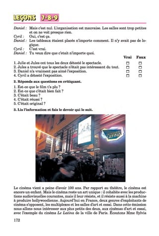 Daniel : Mais c’est nul. L’organisation est mauvaise. Les salles sont trop petites
et on ne voit presque rien.
Cyril : Oui, c’est ça.
Daniel : Les tableaux étaient placés n’importe comment. Il n’y avait pas de lo­
gique.
Cyril : C’est vrai.
Daniel : Tu veux dire que c’etait n’importe quoi.
Vrai Faux
1. Julie et Jules ont tous les deux détesté le spectacle. n □
2. Jules a trouvé que le spectacle n’était pas intéressant du tout. n □
3. Daniel n’a vraiment pas aimé l’exposition. n □
4. Cyril a détesté l’exposition. n □
2. Réponds aux questions en critiquant.
1. Est-ce que le film t’a plu ?
2. Est-ce que c’était bien fait ?
3. C’était beau ?
4. C’était réussi ?
5. C’était original ?
3. Lis l’information et fais le devoir qui le suit.
Le cinéma vient a peine d’avoir 100 ans. Par rapport au théâtre, le cinéma est
encore un enfant. Mais le cinéma reste un art unique : il cohabite avec les produc­
tions audiovisuelles courantes, mais il leur résiste, et il résiste aussi à la machine
à produire hollywoodienne. Aujourd’hui en France, deux genres d’exploitants de
cinéma s’opposent, les multiplexes et les salles d’art et essai. Dans cette émission
nous allons nous intéresser aux plus petits des deux, aux cinémas d’art et essai,
avec l’exemple du cinéma Le Latina de la ville de Paris. Ecoutons Mme Sylvia
172
 