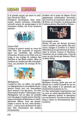 à la grande course qui sacre le meil­
leur cheval de l’État.
Dialogues lourdingues, bons senti­
ments, morale convenue, l’ensemble,
articulé autour de personnages et de
situations clichés, est d’une niaiserie
pesante.
Madagascar
Lorsqu’un lion, un zèbre, une girafe,
un hippopotame et une poignée de pin­
gouins fuient leur zoo new-yorkais
pour secourir l’un des leurs...Un film
d’animation de plus ? Détrompez-vous.
Madagascar est un bijou de comédie
avec des gags à la pelle autour d’arché­
types animaliers drôlissimes et intelli­
gemment définis. Avec ses person­
nages à mourir de rire, cette produc­
tion (...) est en train de devenir le meil­
leur film d’animation des studios
Dreamworks.
incident est le point de départ d’une
gigantesque machination terroriste,
qui trouvera sa conclusion dans le ciel
de Paris, un 14juillet, en présence des
2 mêmes pilotes, Marchelli et Vallois...
Les poupées russes
Xavier, 30 ans, est devenu écrivain,
mais il semble un peu perdu. Ses nou­
veaux voyages à Londres et à Saint-
Pétersbourg lui permettront de récon­
cilier le travail, l’amour et l’écriture.
L’émotion est au rendez-vous. Coup de
cœur au duo formé par Romain Duris
et Kelly Reilly.
La guerre des mondes
Quelques minutes après que son ex­
femme lui a confié la garde de ses en­
fants, Ray assiste à un spectacle qui
bouleversera àjamais sa vie...
Ce film catastrophe impressionne par
sa mise en scène époustouflante. Les
effets spéciaux clouent le spectateur
sur son fauteuil. Une fois encore, Spiel-
berg a réussi un divertissement spec­
taculaire.
Joyeux Noël
Lorsque la guerre surgit au creux de
l’été 1914, elle surprend et emporte
dans son tourbillon des millions
d’hommes. Et puis arrive Noël, avec sa
neige et son cortège de cadeaux des
familles et des Etats majors. Mais la
surprise ne viendra pas des colis géné­
reux, qui jonchent les champs de ba­
taille...
178
 