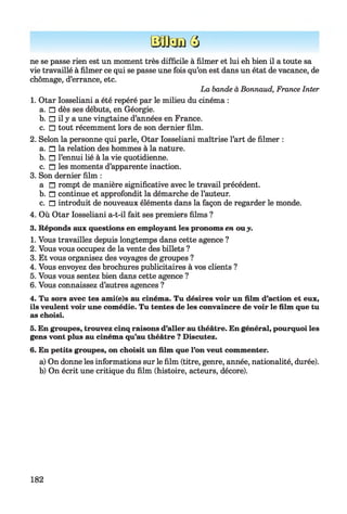 EfflanQ
ne se passe rien est un moment très difficile à filmer et lui eh bien il a toute sa
vie travaillé à filmer ce qui se passe une fois qu’on est dans un état de vacance, de
chômage, d’errance, etc.
La bande à Bonnaud, France Inter
1. Otar Iosseliani a été repéré par le milieu du cinéma :
a. □ dès ses débuts, en Géorgie.
b. □ il y a une vingtaine d’années en France.
c. □ tout récemment lors de son dernier film.
2. Selon la personne qui parle, Otar Iosseliani maîtrise l’art de filmer :
a. n la relation des hommes à la nature.
b. n l’ennui lié à la vie quotidienne.
c. n les moments d’apparente inaction.
3. Son dernier film :
a n rompt de manière significative avec le travail précédent.
b. n continue et approfondit la démarche de l’auteur.
c. n introduit de nouveaux éléments dans la façon de regarder le monde.
4. Où Otar Iosseliani a-t-il fait ses premiers films ?
3. Réponds aux questions en employant les pronoms en ouy.
1. Vous travaillez depuis longtemps dans cette agence ?
2. Vous vous occupez de la vente des billets ?
3. Et vous organisez des voyages de groupes ?
4. Vous envoyez des brochures publicitaires à vos clients ?
5. Vous vous sentez bien dans cette agence ?
6. Vous connaissez d’autres agences ?
4. Tu sors avec tes ami(e)s au cinéma. Tu désires voir un film d’action et eux,
ils veulent voir une comédie. Tu tentes de les convaincre de voir le film que tu
as choisi.
5. En groupes, trouvez cinq raisons d’aller authéâtre. En général, pourquoi les
gens vont plus au cinéma qu’au théâtre ? Discutez.
6. En petits groupes, on choisit un film que l’on veut commenter.
a) On donne les informations sur le film (titre, genre, année, nationalité, durée).
b) On écrit une critique du film (histoire, acteurs, décore).
182
 
