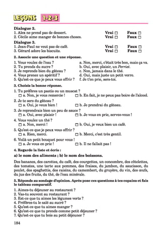 № $ m
Dialogue 2.
1. Alex ne prend pas de dessert. Vrai □ Faux □
2. Cécile aime manger de bonnes choses. Vrai □ Faux □
Dialogue 3.
1. Jean-Paul ne veut pas de café. Vrai □ Faux □
3. Gérard adore les biscuits. Vrai □ Faux □
2. Associe une question et une réponse.
1. Vous voulez de l’eau ? a. Non, merci, c’était très bon, mais ça va.
2. Tu prends du sucre ? b. Oui, avec plaisir, un Perriet.
3. Je reprends bien du gâteau ? c. Non, jamais dans le thé.
4. Vous prenez un apéritif ? d. Oui, mais juste un petit verre.
5. Qu’est-ce queje peux vous offrir ? f. Je t’en prie, sers-toi.
3. Choisis la bonne réponse.
1. Tu préfères un pastis ou un muscat ?
□ a. Non, je vous remercie ! □ b. En fait, je ne peux pas boire de l’alcool.
2. Je te sers du gâteau ?
□ a. Oui, je veux bien ! □ b. Je prendrai du gâteau.
3. Je reprendrais bien un peu de sauce ?
□ a. Oui, avec plaisir ! n b.Je vous en prie, servez-vous !
4. Vous voulez un thé ?
□ a. Non, merci ! □ b. Oui, je veux bien un café.
5. Qu’est-ce queje peux vous offrir ?
□ a. Rien, merci. □ b. Merci, c’est très gentil.
6. Voilà un petit bouquet pour vous !
□ a. Je vous en prie ! □ b. Il ne fallait pas !
4. Regarde la liste et écris :
a) le nom des aliments ; b) le nom des boissons.
Des bananes, des carottes, du café, des courgettes, un concombre, des côtelettes,
des tomates, une tarte aux pommes, des fraises, du jambon, du saucisson, du
poulet, des spaghettis, des raisins, du camembert, du gruyère, du vin, des œufs,
dujus des fruits, du thé, de l’eau minérale.
5. Réponds au sondage d’opinion. Après pose ces questions à tes copains et fais
le tableau comparatif.
1. Aimes-tu déjeuner au restaurant ?
2. Vas-tu souvent au restaurant ?
3. Est-ce que tu aimes les légumes verts ?
4. Préfères-tu le salé au sucré ?
5. Qu’est-ce que tu aimes manger ?
6. Qu’est-ce que tu prends comme petit déjeuner ?
7. Qu’est-ce que tu bois au petit déjeuner ?
184
 