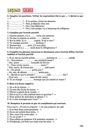 6. Imagine les questions. Utilise les expressions Est-ce que ... ?, Qu’est-ce que
... ?.
1. - ................... ? - À la cantine, j’aime les desserts.
2. - ................... ? - Non, je déjeune chez moi.
3. - ................... ? - Oui, c’est délicieux !
4. - ................... ? - Oui, c’est sympa, il y a beaucoup de collégiens.
7. Complète par l’article partitif.
1. Comme dessert, il y a tarte aux pommes.
2. Va chez le crémier et achète beurre.
3. Sur la table, il y a ______ argent. Il est à vous ?
4. Tu manges souvent______ bonbons ?
5. Donnez-moi pain, s’il vous plaît.
6. Est-ce qu’il y a œufs dans le réfrigérateur ?
8. Complète les phrases suivantes en choisissant entre l’article défini, l’article
indéfini et l’article partitif.
1. Si tu vas au marché achète__________pommes et___________ salade.
2. - Vous prenez__________eau minérale aussi ?
- Oui, merci___________bouteille de Perrier.
3. - Vous voulez encore__________ sucre ?
- Non, merci. Je n’aime pas__________café sucré.
4. - On prend__________ petits pois ?
- Ah, non. Je déteste__________ petits pois.
5. - Qu’est-ce que tu prends ? __________café,___________ thé ?
- Pour moi,__________tasse de thé, merci.
6. Tu as mangé__________ fromage quej’ai acheté ce matin ?
9. Mets à la forme négative.
1. On a de la chance. -*■
2. Ce sont des fruits de saison. -*■
3. Olivier a acheté de la viande. -*■
4. Est-ce qu’il y a des cinémas dans ce quartier ? -»■
5. Vous mettez du miel dans ce gâteau ? -»
6. Il y a des messages pour nous ? ->
10. Remplace le pronom en par un complément qui convient.
E x e m p l e : Je vais en préparer. -» Je vaispréparer du café.
1. Il en faut deux cents grammes. ->
2. Ils en ont acheté deux kilos. -*
3. Non, nous n’en avons plus. ->
4. Tu en es sûr ? -*■
5. Nous allons en préparer à la première occasion. ->
6. D’habitude, j’en bois une tasse tous les soirs.
185
 