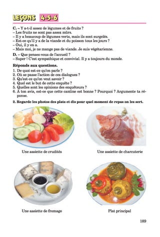 C. - Y a-t-il assez de légumes et de fruits ?
- Les fruits ne sont pas assez mûrs.
- Il y a beaucoup de légumes verts, mais ils sont surgelés.
- Est-ce qu’il y a de la viande et du poisson tous lesjours ?
- Oui, il y en a.
- Mais moi, je ne mange pas de viande. Je suis végétarienne.
D. - Que pensez-vous de l’accueil ?
- Super ! C’est sympathique et convivial. Il y a toujours du monde.
Réponds aux questions.
1. De quoi est-ce qu’on parle ?
2. Où se passe l’action de ces dialogues ?
3. Qu’est-ce qu’on veut savoir ?
4. Quel est le but de cette enquête ?
5. Quelles sont les opinions des enquêteurs ?
6. A ton avis, est-ce que cette cantine est bonne ? Pourquoi ? Argumente ta ré­
ponse.
2. Regarde les photos des plats et dis pour quel moment de repas on les sert.
Une assiette de crudités Une assiette de charcuterie
I

I
Une assiette de fromage Plat principal
189
 
