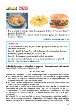 • Il y a autant de calories dans deux pommes de terre à l’eau que dans 30
grammes de chocolat.
• Un verre de Coca-cola contient autant de calories qu’une part de poisson et
moins de protéines.
Diététique et santé, du 4 au 11 mai
Grammaire
On utilise l’article partitif du, de la, de 1’ pour parler d’une quantité indé­
terminée d’un aliment.
Exemple : du thé, de l’eau. Je prends de la soupe, dupoisson et du fromage.
À la forme négative du, de la, de 1*devient de.
Exemple : Je ne mangepas deporc etje ne boispas de vin.
On utilise l’article défini le, la, les pour parler des aliments en général.
Exemple : C’est délicieux la salade verte.
6. Lis l’information et réponds à la question : Comment comprends-tu cette
expression le meilleur rapport qualité-prix ?
AU RESTAURANT
Comme pour les hôtels, il existe en France plusieurs catégories de restaurants :
• du « trois étoiles » dans le Guide Michelin, peu nombreux (les plus célèbres
sont à Paris et à Lyon) et très chers, entre 120 et 250 euros par personne. C’est
la « grande cuisine » faite par des « Chefs » ;
• au « petit restau », à la ville ou à la campagne, où on mange correctement pour
10 ou 12 euros, quelquefois un peu plus.
Le « menu » ou la « carte » sont toujours affichés à l’entrée. Le Français n’aime
pas trop les surprises au moment de payer l’addition (qu’il appelle, par jeu, « la
douloureuse ») ! Comme il aime bien sortir en famille ou avec des amis pour aller
au restaurant, il connaît toujours « un bon petit coin » qu’il croit être le seul à
connaître !
En général, il a horreur (sauf s’il est jeune) des restaurants à cuisine rapide où,
selon lui, on ne trouve que de la « malbouffe ». Le Français recherche le meilleur
rapport qualité-prix. Il mange aussi (et peut-être surtout) pour le plaisir et il lui
191
 