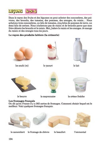 Dans le rayon des fruits et des légumes on peut acheter des concombres, des poi­
vrons, des brocolis, des tomates, des pommes, des oranges, du raisin... Nous
achetons trois concombres, un kilo de tomates, cinq kilos de pommes de terre, un
demi kilo de cerises. Nous n’achetons pas de raisin et de brocolis parce que mon
frère déteste les brocolis et le raisin. Moi,j’adore le raisin et les oranges. Je mange
du raisin et des oranges tous lesjours.
Le rayon des produits laitiers (la crémerie)
m
i
les œufs (m) le yaourt le lait
m i.?>
le beurre la mayonnaise la crème fraîche
Les fromages français
On dit qu’en France il y a 365 sortes de fromages. Comment choisir lequel est le
meilleur. Voici quelques fromages français:
le camembert le fromage de chèvre le beaufort l’emmental
194
 