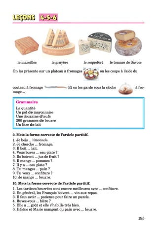 t *
le maroilles le gruyère le roquefort le tomme de Savoie
On les présente sur un plateau à fromages on les coupe à l’aide du
couteau à fromage
mage...
Et on les garde sous la cloche à fro-
Grammaire
La quantité
Un pot de mayonnaise
Une douzaine d’œufs
200 grammes de beurre
Un litre de lait
9. Mets la forme correcte de l’article partitif.
1. Je bois ... limonade.
2. Je cherche ... fromage.
3. Il boit... lait.
4. Vous buvez ... eau plate ?
5. Ils boivent... jus de fruit ?
6. Il mange ... pommes ?
7. Il y a ... eau plate ?
8. Tu manges ... pain ?
9. Tu veux ... confiture ?
10. Je mange ... beurre.
10. Mets la forme correcte de l’article partitif.
1. Les tartines beurrées sont encore meilleures avec ... confiture.
2. En général, les Français boivent... vin aux repas.
3. Il faut avoir ... patience pour faire un puzzle.
4. Buvez-vous ... bière ?
5. Elle a ... goût et elle s’habille très bien.
6. Hélène et Marie mangent du pain avec ... beurre.
195
 