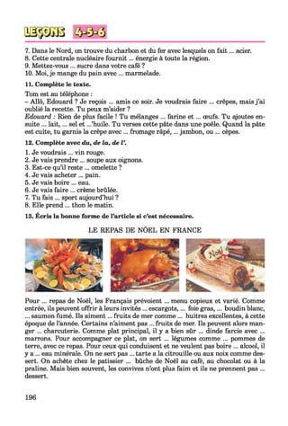 7. Dans le Nord, on trouve du charbon et du fer avec lesquels on fait... acier.
8. Cette centrale nucléaire fournit... énergie à toute la région.
9. Mettez-vous ... sucre dans votre café ?
10. Moi, je mange du pain avec ... marmelade.
11. Complète le texte.
Tom est au téléphone :
- Allô, Edouard ? Je reçois ... amis ce soir. Je voudrais faire ... crêpes, mais j’ai
oublié la recette. Tu peux m’aider ?
Edouard : Rien de plus facile ! Tu mélanges ... farine e t ... œufs. Tu ajoutes en­
suite ... lait, ... sel et ...’huile. Tu verses cette pâte dans une poêle. Quand la pâte
est cuite, tu garnis la crêpe avec ... fromage râpé,... jambon, ou ... cèpes.
12. Complète avec du, de la, de V.
1. Je voudrais ... vin rouge.
2. Je vais prendre ... soupe aux oignons.
3. Est-ce qu’il reste ... omelette ?
4. Je vais acheter ... pain.
5. Je vais boire ... eau.
6. Je vais faire ... crème brûlée.
7. Tu fais ... sport aujourd’hui ?
8. Elle prend ... thon le matin.
13. Ecris la bonne forme de l’article si c’est nécessaire.
LE REPAS DE NÔEL EN FRANCE
Pour ... repas de Noël, les Français prévoient ... menu copieux et varié. Comme
entrée, ils peuvent offrir à leurs invités ... escargots,... foie gras,... boudin blanc,
... saumon fumé. Ils aiment... fruits de mer comme ... huitres excellentes, à cette
époque de l’année. Certains n’aiment pas ... fruits de mer. Ils peuvent alors man­
ger ... charcuterie. Comme plat principal, il y a bien sûr ... dinde farcie avec ...
marrons. Pour accompagner ce plat, on sert ... légumes comme ... pommes de
terre, avec ce repas. Pour ceux qui conduisent et ne veulent pas boire ... alcool, il
y a ... eau minérale. On ne sert pas ... tarte a la citrouille ou aux noix comme des­
sert. On achète chez le pâtissier ... bûche de Noël au café, au chocolat ou à la
praline. Mais bien souvent, les convives n’ont plus faim et ils ne prennent pas ...
dessert.
196
 