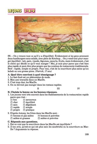 v *
IV. - On y trouve tout ce qu’il y a d’équilibré. Évidemment si les gens prennent
deux hamburgers sans salade, avec plein de Ketchup... On y vend tout pour man­
ger équilibré : lait, pain, viande, légumes, yaourts, fruits, mais évidemment, c’est
le client qui décide ce qu’il veut manger ! Moi, je suis pour parce que c’est bien
plus rapide et peut-être plus propre que les cuisines de restaurants traditionnels.
Bref : rapide, simple et propre. Pour moi, c’est de la nourriture plus saine qu’un
kebab ou une grosse pizza. (Patrick, 17 ans)
A . Quel titre convient à quel témoignage ?
1. Le fast-food est un phénomène de mode.
2. Mon ami travaille dans un MacDo.
3. C’est trop cher, les MacDo.
4. On ne devrait pas manger dans les restaus rapides.
I II III IV
B. Choisis la bonne ou les bonnes réponses.
1. Les jeunes vont très souvent dans les établissements de la restauration rapide
parce que c’est :
□ bon □ savoureux
□ cher □ équilibré
□ sain □ dégoûtant
□ rapide □ simple
□ propre □ pratique
2. D’après Antony, les frites dans les MacDo sont :
□ bonnes et pas salées n bonnes et poivrées
□ salées et grasses n salées et poivrées
C. Réponds aux questions.
1. Est-ce vrai que la nourriture dans les MacDo est équilibrée ?
2. A ton avis, qu’est-ce qui est plus sain les sandwichs ou la nourriture au Mac­
Do ? Argumente ta réponse.
199
 