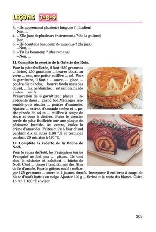 3. - Ils apprennent plusieurs langues ? (l’italien)
Non,...
4. - Ellejoue de plusieurs instruments ? (de la guitare)
Non,...
5. - Ils écoutens beaucoup de musique ? (dujazz)
- Non,...
6. - Tu lis beaucoup ? (des romans)
- Non,...
11. Complète la recette de la Galette des Rois.
12. Complète la recette de la Bûche de
Noël.
Pour le repas de Noël, les Françaises (ou les
Français) ne font pas ... gâteau. Ils vont
chez le pâtissier et achètent ... bûche de
Noël. C’est ... dessert traditionnel des fêtes
de fin d’année. Pour le gâteau roulé : mélan­
ger 125 grammes ... sucre et 4 jaunes d’œufs. Incorporer 5 cuillères à soupe de
blanc d’œufs battus en neige. Ajouter 100 g ... farine et le reste des blancs. Cuire
15 mn à 180 °C environ.
Pour la pâte feuilletée, il faut : 250 grammes
... farine, 250 grammes ... beurre doux, un
verre ... eau, une petite cuillère ... sel. Pour
la garniture, il faut : ... sucre, ... glace, ...
poudre d’amandes,... beurre fondu mais pas
chaud,... farine blanche,... extrait d’amande
amère,... œufs.
Préparation de la garniture : placez ... in­
grédients dans ... grand bol. Mélangez l’en­
semble puis ajoutez ... poudre d’amandes.
Ajoutez ... extrait d’amande amère e t ... pe­
tite pincée de sel et ... cuillère à soupe de
rhum si vous le désirez. Posez le premier
cercle de pâte feuilletée sur une plaque de
pâtisserie humide. Au centre, étalez la
crème d’amandes. Faites cuire à four chaud
pendant dix minutes (180 °C) et terminez
pendant 20 minutes à 170 °C.
203
 