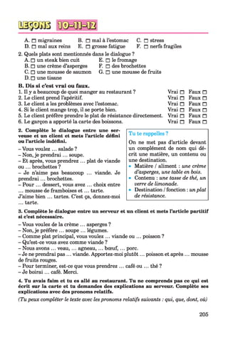 A. n migraines B. n mal à l’estomac C. n stress
D. n mal aux reins E. n grosse fatigue F. n nerfs
2. Quels plats sont mentionnés dans le dialogue ?
A. □ un steak bien cuit E. □ le fromage
B. □ une crème d’asperges F. □ des brochettes
C. □ une mousse de saumon G. □ une mousse de fruits
D. □ une tisane
B. Dis si c’est vrai ou faux.
1. Il y a beaucoup de quoi manger au restaurant ?
2. Le client prend l’apéritif.
3. Le client a les problèmes avec l’estomac.
4. Si le client mange trop, il se porte bien.
5. Le client préfère prendre le plat de résistance directement.
6. Le garçon a apporté la carte des boissons.
2. Complète le dialogue entre une ser­
veuse et un client et mets l’article défini
ou l’article indéfini.
- Vous voulez ... salade ?
- Non, je prendrai... soupe.
- Et après, vous prendrez ... plat de viande
ou ... brochettes ?
- Je n’aime pas beaucoup ... viande. Je
prendrai... brochettes.
- Pour ... dessert, vous avez ... choix entre
... mousse de framboises e t ... tarte.
J’aime bien ... tartes. C’est ça, donnez-moi
... tarte.
3. Complète le dialogue entre un serveur et un client et mets l’article partitif
si c’est nécessaire.
- Vous voulez de la crème ... asperges ?
- Non, je préfère ... soupe ... légumes.
- Comme plat principal, vous voulez ... viande ou ... poisson ?
- Qu’est-ce vous avez comme viande ?
- Nous avons ... veau,... agneau, ... bœuf,... porc.
- Je ne prendrai pas ... viande. Apportez-moi plutôt... poisson et après ... mousse
de fruits rouges.
- Pour terminer, est-ce que vous prendrez ... café ou ... thé ?
- Je boirai... café. Merci.
4. Tu avais faim et tu es allé au restaurant. Tu ne comprends pas ce qui est
écrit sur la carte et tu demandes des explications au serveur. Complète ses
explications avec des pronoms relatifs.
(Tu peux compléter le texte avec les pronoms relatifs suivants : qui, que, dont, où)
Tu te rappelles ?
On ne met pas d’article devant
un complément de nom qui dé­
crit une matière, un contenu ou
une destination.
• Matière / aliment : une crème
d’asperges, une table en bois.
• Contenu : une tasse de thé, un
verre de limonade.
• Destination / fonction : unplat
de résistance.
fragiles
Vrai n Faux n
Vrai n Faux n
Vrai n Faux n
Vrai n Faux n
Vrai n Faux n
Vrai n Faux n
205
 