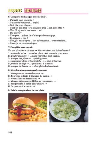 6. Complète le dialogue avec de ou d
- J’ai raté mon omelette !
- Tu as mis beaucoup ... œufs ?
- Oui, dix pour chacun.
- C’est un peu trop ! Tu as ajouté trop ... sel, peut-être ?
- Non. Il n’y avait pas assez ... sel.
- Du poivre ?
- Très peu ... poivre. Je n’aime pas beaucoup ça.
- Et un peu ... eau ?
- Non, j’ai mis un peu ... lait et beaucoup ... crème fraîche.
- Alors, je ne comprends pas.
7. Complète avecpas de.
E x e m p l e : boire du coca -* Vous ne devezpas boire de coca !
1. mettre du sel -> ... dans les plats, c’est mauvais pour vous.
2. ajouter du sucre -» ... dans votre thé, c’est inutile.
3. manger despâtes -> ... ça fait grossir.
4. consommer de la crème fraîche -» ... c’est très gras.
5. prendre du café -> ... ça fait mal à la santé.
6. manger du beurre -* ... c’est plein de cholestérol.
8. Mets les phrases au passé composé.
1. Nous prenons un rendez-vous. -»
2. Je prends le train à 6 heures du matin. ->
3. Nous allons au restaurant. -*
4. Vincent déjeune avec Gilles au restaurant. -*■
5. Elle prépare le dîner pour quatre. -»
6. Ils prennent le menu. ->
9. Fais la comparaison de ces plats.
208
 