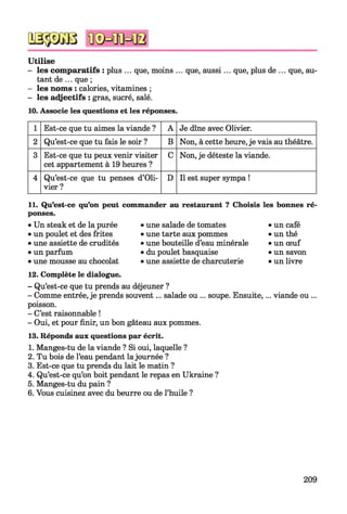 Utilise
- les comparatifs : plus ... que, moins ... que, aussi... que, plus de ... que, au­
tant de ... que ;
- les noms : calories, vitamines ;
- les adjectifs : gras, sucré, salé.
10. Associe les questions et les réponses.
1 Est-ce que tu aimes la viande ? A Je dîne avec Olivier.
2 Qu’est-ce que tu fais le soir ? B Non, à cette heure, je vais au théâtre.
3 Est-ce que tu peux venir visiter
cet appartement à 19 heures ?
C Non, je déteste la viande.
4 Qu’est-ce que tu penses d’Oli­
vier ?
D Il est super sympa !
11. Qu’est-ce qu’on peut
ponses.
•Un steak et de la purée
•un poulet et des frites
•une assiette de crudités
•un parfum
•une mousse au chocolat
12. Complète le dialogue
- Qu’est-ce que tu prends au déjeuner ?
- Comme entrée, je prends souvent... salade ou ... soupe. Ensuite,... viande ou ...
poisson.
- C’est raisonnable !
- Oui, et pour finir, un bon gâteau aux pommes.
13. Réponds aux questions par écrit.
1. Manges-tu de la viande ? Si oui, laquelle ?
2. Tu bois de l’eau pendant lajournée ?
3. Est-ce que tu prends du lait le matin ?
4. Qu’est-ce qu’on boit pendant le repas en Ukraine ?
5. Manges-tu du pain ?
6. Vous cuisinez avec du beurre ou de l’huile ?
commander au restaurant ? Choisis les bonnes ré-
•une salade de tomates •un café
•une tarte aux pommes •un thé
•une bouteille d’eau minérale •un œuf
•du poulet basquaise •un savon
•une assiette de charcuterie •un livre
209
 