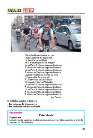 Place des fêtes on roule au pas
Place Clichy on ne roule pas
La Bastille est assiégée
Et la République est en danger
Dans Paris à vélo on dépasse les autos
A vélo dans Paris on dépasse les taxis
Dans Paris à vélo on dépasse les autos
A vélo dans Paris on dépasse les taxis
L’agent voudrait se mettre au vert
L’Opéra rêve de grand air
A Cambronne on a des mots
Et à Austerlitz c’est Waterloo
Dans Paris à vélo on dépasse les autos
A vélo dans Paris on dépasse les taxis
Dans Paris à vélo on dépasse les autos
A vélo dans Paris on dépasse les taxis
A vélo dans Paris on dépasse les taxis
Joe Dassin
9. Relis les paroles et trouve :
- les moyens de transport ;
- les endroits connus de Paris.
Grammaire
Futur simple
Formation
Le futur sert à exprimer un fait situé dans un avenir plus ou moins proche du
moment de l’énonciation.
21
 