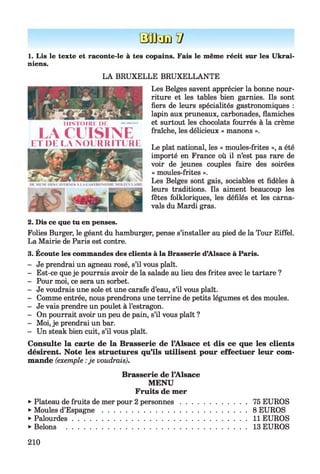 BB3DÏ7
1. Lis le texte et raconte-le à tes copains. Fais le même récit sur les Ukrai­
niens.
LA BRUXELLE BRUXELLANTE
Les Belges savent apprécier la bonne nour­
riture et les tables bien garnies. Ils sont
fiers de leurs spécialités gastronomiques :
lapin aux pruneaux, carbonades, flamiches
et surtout les chocolats fourrés à la crème
fraîche, les délicieux « manons ».
Le plat national, les « moules-frites », a été
importé en France où il n’est pas rare de
voir de jeunes couples faire des soirées
« moules-frites ».
Les Belges sont gais, sociables et fidèles à
leurs traditions. Ils aiment beaucoup les
fêtes folkloriques, les défilés et les carna­
vals du Mardi gras.
2. Dis ce que tu en penses.
Folies Burger, le géant du hamburger, pense s’installer au pied de la Tour Eiffel.
La Mairie de Paris est contre.
3. Écoute les commandes des clients à la Brasserie d’Alsace à Paris.
- Je prendrai un agneau rosé, s’il vous plaît.
- Est-ce que je pourrais avoir de la salade au lieu des frites avec le tartare ?
- Pour moi, ce sera un sorbet.
- Je voudrais une sole et une carafe d’eau, s’il vous plaît.
- Comme entrée, nous prendrons une terrine de petits légumes et des moules.
- Je vais prendre un poulet à l’estragon.
- On pourrait avoir un peu de pain, s’il vous plaît ?
- Moi, je prendrai un bar.
- Un steak bien cuit, s’il vous plaît.
Consulte la carte de la Brasserie de l’Alsace et dis ce que les clients
désirent. Note les structures qu’ils utilisent pour effectuer leur com­
mande (exemple :je voudrais).
Brasserie de l’Alsace
MENU
Fruits de mer
►Plateau de fruits de mer pour 2 personnes . .
►Moules d’E spagne..........................................
►Palourdes........................................................
►Bêlons ...........................................................
75 EUROS
8 EUROS
11 EUROS
13 EUROS
Hismim: de
LA CUISINEET DE LA NOURRITURE
210
 