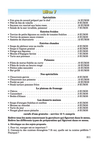ÜJJdi/v
Spécialités
►Foie gras de canard préparé par le ch ef.........................................14 EUROS
►Pâté de foie de volaille................................................................... 9 EUROS
►Saumon cru mariné aux baies roses...............................................10 EUROS
►Salade de la mer (crudités, poissons)............................................7 EUROS
Entrées froides
►Terrine de petits légumes au coulis de tomates fraîches..............8 EUROS
►Terrine de poisson sauce cresson ..................................................8 EUROS
►Assiette de charcuterie ................................................................. 12 EUROS
Entrées chaudes
►Soupe du pêcheur avec sa ro u ille ..................................................6 EUROS
►Soupe à l’oignon gratiné................................................................ 6 EUROS
►Potage aux légum es...................................................................... 5 EUROS
►Moules d’Espagne fa rcie s............................................................. 7 EUROS
►Tarte aux poireaux......................................................................... 5 EUROS
Poissons
►Filets de morue fraîche au curry .................................................. 10 EUROS
►Filets de truite au beurre rouge.....................................................10 EUROS
►Petites soles meunière................................................................... 15 EUROS
►Bar g rillé ........................................................................................ 15 EUROS
Nos spécialités
►Choucroute garn ie......................................................................... 9 EUROS
►Choucroute aux poissons .............................................................. 13 EUROS
►Poulet au p o t .................................................................................. 10 EUROS
►Steak tartare pommes frites ........................................................ 9 EUROS
Le plateau de fromage
►Chèvre ............................................................................................5 EUROS
►Camembert..................................................................................... 5 EUROS
►Brebis d’A lsace............................................................................... 5 EUROS
Les desserts maison
►Soupe d’oranges fraîches et confites .............................................8 EUROS
►Mousse au chocolat......................................................................... 8 EUROS
►Tarte dujo u r .................................................................................. 5 EUROS
►Nougat glacé sauce pistache...........................................................8 EUROS
carafe d’eau gratuite - service 15 % compris
Relève tous les mots concernant la garniture qui figurent dans le menu.
Relève les différents types de préparation qui figurent dans ce menu.
4. Développe un des sujets proposés.
1. Pour toi, manger est-ce important ?
2. Connais-tu des cuisines étrangères ? Si oui, quelle est ta cuisine préférée ?
Pourquoi ?
211
 