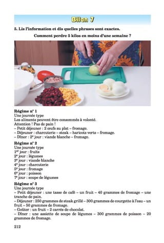 BaQamV
5. Lis l’information et dis quelles phrases sont exactes.
Comment perdre 5 kilos en moins d’une semaine ?
Régime n° 1
Unejournée type
Les aliments peuvent être consommés à volonté.
Attention ! Pas de pain !
- Petit déjeuner : 2 œufs au plat - fromage.
- Déjeuner : charcuterie - steak - haricots verts - fromage.
- Dîner : 2ejour : viande blanche - fromage.
Régime n° 2
Unejournée type
1erjour : fruits
2ejour : légumes
3ejour : viande blanche
4ejour : charcuterie
5ejour : fromage
6ejour : poisson
7ejour : soupe de légumes
Régime n° 3
Unejournée type
- Petit déjeuner : une tasse de café - un fruit - 40 grammes de fromage - une
tranche de pain.
- Déjeuner : 250 grammes de steak grillé - 300 grammes de courgette à l’eau - un
fruit - 50 grammes de fromage.
- Goûter : un fruit - 2 carrés de chocolat.
- Dîner : une assiette de soupe de légumes - 300 grammes de poisson - 20
grammes de fromage.
212
 