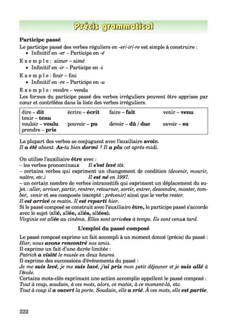 ggiauELaOlM]
Participe passé
Le participe passé des verbes réguliers en -erl-irl-re est simple à construire :
• Infinitif en -er - Participe en -é
E x e m p l e : aimer - aimé
• Infinitif en -ir - Participe en -i
E x e m p l e : finir - fini
• Infinitif en -re - Participe en -u
E x e m p l e : vendre - vendw
Les formes du participe passé des verbes irréguliers peuvent être apprises par
cœur et contrôlées dans la liste des verbes irréguliers.
dire - dit écrire - écrit faire - fait venir - venu
tenir - tenu
vouloir - voulu pouvoir - pu devoir - dû / due savoir - su
prendre - pris
La plupart des verbes se conjuguent avec l’auxiliaire avoir.
Il a été absent. As-tu bien dormi ? Il a plu cet après-midi.
On utilise l’auxiliaire être avec :
- les verbes pronominaux II s'est levé tôt.
- certains verbes qui expriment un changement de condition (devenir, mourir,
naître, etc.) Il est né en 1997.
- un certain nombre de verbes intransitifs qui expriment un déplacement du su­
jet : aller, arriver, partir, rentrer, retourner, sortir, entrer, descendre, monter, tom­
ber, venir et ses composés (excepté :prévenir) ainsi que le verbe rester.
Il est arrivé ce matin. Il est reparti hier.
Si le passé composé se construit avec l’auxiliaire être, le participe passé s’accorde
avec le sujet (allé, allée, allés, allées).
Virginie est allée au cinéma. Elles sont arrivées à temps. Ils sont venus tard.
L’emploi du passé composé
Le passé composé exprime un fait accompli à un moment donné (précis) du passé :
Hier, nous avons rencontré nos amis.
Il exprime un fait d’une durée limitée :
Patrick a visité le musée en deux heures.
Il exprime des successions d’événements du passé :
Je me suis levé, je me suis lavé, j ’ai pris mon petit déjeuner etje suis allé à
l’école.
Certains mots-clés exprimant une action accomplie appellent le passé composé :
Tout à coup, soudain, à ces mots, alors, ce matin, à ce moment-là, etc.
Tout à coup il a ouvert laporte. Soudain, elle a crié. A ces mots, elle estpartie.
222
 