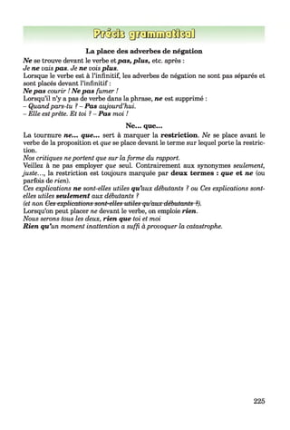 f?uM3giMuEffïtiteiû
La place des adverbes de négation
Ne se trouve devant le verbe etpas, plus, etc. après :
Je ne vaispas. Je ne voisplus.
Lorsque le verbe est à l’infinitif, les adverbes de négation ne sont pas séparés et
sont placés devant l’infinitif :
Ne pas courir ! Ne pas fumer !
Lorsqu’il n’y a pas de verbe dans la phrase, ne est supprimé :
- Quandpars-tu ? - Pas aujourd’hui.
- Elle estprête. Et toi 1- Pas moi !
Ne... que...
La tournure ne... que... sert à marquer la restriction. Ne se place avant le
verbe de la proposition et que se place devant le terme sur lequel porte la restric­
tion.
Nos critiques neportent que sur la forme du rapport.
Veillez à ne pas employer que seul. Contrairement aux synonymes seulement,
juste..., la restriction est toujours marquée par deux termes : que et ne (ou
parfois de rien).
Ces explications ne sont-elles utiles qu'aux débutants ? ou Ces explications sont-
elles utiles seulement aux débutants ?
(et non Ces explications sont-elles utiles qu’aux débutants ?).
Lorsqu’on peut placer ne devant le verbe, on emploie rien.
Nous serons tous les deux, rien que toi et moi
Rien qu’un moment inattention a suffi àprovoquer la catastrophe.
225
 