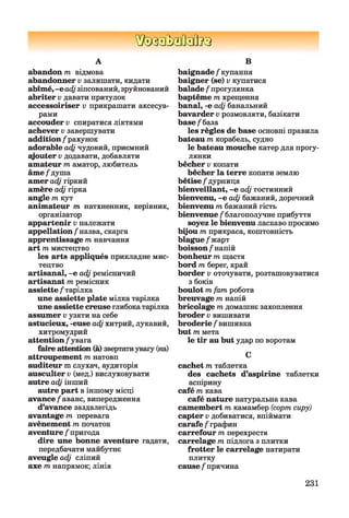 ШзаЬзйаВиа
А
abandon т відмова
abandonner v залишати, кидати
abîmé,-е adjзіпсований,зруйнований
abriter v давати притулок
accessoiriser v прикрашати аксесуа­
рами
accouder v спиратися ліктями
achever v завершувати
addition / рахунок
adorable adj чудовий, приємний
syouter v додавати, добавляти
amateur т аматор, любитель
âme/душа
amer adj гіркий
amère adj гірка
angle т кут
animateur т натхненник, керівник,
організатор
appartenir v належати
appellation/назва, скарга
apprentissage т навчання
art т мистецтво
les arts appliqués прикладне мис­
тецтво
artisanal, -е adj ремісничий
artisanat т ремісник
assiette / тарілка
une assiette plate мілка тарілка
une assiette creuse глибокатарілка
assumer vузяти на себе
astucieux, -euse adjхитрий, лукавий,
хитромудрий
attention / увага
faire attention (à) звертатиувагу (на)
attroupement т натовп
auditeur m слухач, аудиторія
ausculter v (мед.) вислуховувати
autre adj інший
autre part в іншому місці
avance/аванс, випередження
d’avance заздалегідь
avantage т перевага
avènement т початок
aventure / пригода
dire une bonne aventure гадати,
передбачати майбутнє
aveugle adj сліпий
axe тнапрямок; лінія
В
baignade / купання
baigner (se) v купатися
balade / прогулянка
baptême тхрещення
banal, -e adj банальний
bavarder v розмовляти, базікати
base/база
les règles de base основні правила
bateau m корабель, судно
le bateau mouche катер для прогу­
лянки
bêcher v копати
bêcher la terre копати землю
bêtise / дурниця
bienveillant, -e adj гостинний
bienvenu, -e adj бажаний, доречний
bienvenu m бажаний гість
bienvenue / благополучне прибуття
soyez le bienvenu ласкаво просимо
bijou m прикраса, коштовність
blague/жарт
boisson/напій
bonheur m щастя
bord m берег, край
border v оточувати, розташовуватися
з боків
boulot mfam робота
breuvage m напій
bricolage m домашнє захоплення
broder v вишивати
broderie / вишивка
but m мета
le tir au but удар по воротам
C
cachet m таблетка
des cachets d’aspirine таблетки
аспірину
café m кава
café nature натуральна кава
camembert m камамбер (сортсиру)
capter v добиватися, впіймати
carafe / графин
carrefour т перехрестя
carrelage m підлога з плитки
frotter le carrelage натирати
плитку
cause / причина
231
 