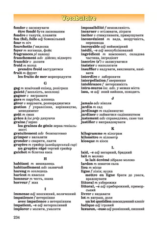 ШЗЗММІК}
fonder v засновувати
être fondé бути заснованим
fondre v танути, плавити
fou (fol), folle adj божевільний
four m піч
fourchette / виделка
foyer m вогнище, фойє
fragrancespl пахощі
franchement adv дійсно; відверто
franchir v долати
froid m холод
prendre froid застудитися
fruit m фрукт
les fruits de mer морепродукти
G
gag m комічний епізод, розіграш
gaieté/веселість, веселощі
gagner v вигравати
gars т парубок, хлопець
gérer v керувати, розпоряджатися
gestion / управління, керівництво,
менеджмент
goût т смак
grâce à locprép дякуючи
graine/зерно
les graines de génie зерна геніаль­
ності
gratuitement adv безкоштовно
grimper v вилазити
gronder v сварити, лаяти
gruyère m грюйєр (швейцарський сир)
un gruyère râpé тертий грюйєр
guichet m білетна каса
H
habitant m мешканець
habituellement adv зазвичай
hareng т, оселедець
haricot пі квасоля
honneur mчесть, шана
horreur / жах
І
immense adj неосяжний, величезний
impatience / нетерпіння
avec impatience з нетерпінням
impatient, -e adj нетерпеливий
implorer v молити, умаляти
impossibilité / неможливість
incarner v втілювати, зіграти
inciter v стимулювати, примушувати
inconvénient m вада, незручність,
перешкода
incroyable adj неймовірний
inédit, -e adj неопублікований
ingrédient m компонент, складова
частина, інгредієнт
inscrire (s’) v записуватися
insister v наполягати
insuffler v надувати, викликати, наві­
вати
interdire v забороняти
interpellation / звернення
intolérance / нетерпимість
intra-muros loc. adv. y межах міста
issu, -e adj який вийшов, походить
J
jamais adv ніколи
jardin m сад
jardinage m садівництво
jardiner v займатися садівництвом
justement adv справедливо, саме так
justifier v виправдовувати
K
kilogramme т кілограм
kilomètre m кілометр
kiosque m кіоск
L
laid, -e adj негарний, бридкий
lait m молоко
le lait écrémé зібране молоко
lardon m шматок сала
lieu m місце
ligne/лінія; вудка
mettre en ligne брати до уваги,
враховувати
littoral т узбережжя
littoral, -e adj прибережний, примор­
ський
livrer v видавати
lot m виграш, доля
un lot quotidienповсякденнийклопіт
ludique adj ігровий
luxueux, -euse adjрозкішний, пишний
234
 