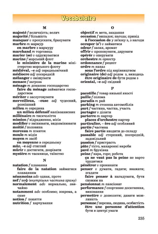 ШзаЬзйаВиа
М
m ajesté/величність; велич
majorité / більшість
manquer v пропускати, бракувати
marbre т мармур
en marbre з мармуру
marchand т торговець
marier (se) v одружуватися
marine /морський флот
le ministère de la marine міні­
стерство морського флоту
médiéval, -e adj середньовічний
médiocre adj посередній
mélanger v змішувати
menace / загроза
ménage m домашнє господарство
faire du ménage займатися госпо­
дарством
mériter v заслуговувати
merveilleux, -euse adj чудесний,
розкішний
milieu m середина
un milieu défensif напівзахисник
millénaire m тисячоліття
mission/відрядження, місія
modifier v змінювати, видозмінювати
moitié / половина
morceau m шматок
moule m мідія
moyen m засіб
en moyenne в середньому
mûr, -e adj стиглий
mûrir v достигати, дозрівати
mystère m таємниця, таїнство
N
natation / плавання
faire de la natation займатися
плаванням
néanmoins adv однак, проте
nef/неф (внутрішня частина храму)
normalement adv нормально, зви­
чайно
notamment adv особливо; зокрема, а
саме
notion / поняття
nutrition / харчування
О
objectif т мета, завдання
occasion /випадок; нагода; привід
à l’occasion de у зв’язку з, з нагоди
occuper (s’) v займатися
odeur/запах, аромат
offrir v пропонувати, дарувати
opérér v оперувати
orchestre т оркестр
ordonnance / рецепт
ordre т наказ
sous l’ordre під керівництвом
originaire (de) adj родом з, виходець
être originaire de бути родом з
oriental, -e adj східний
Р
pacotille /товар низької якості
paille / солома
paradis т рай
parking т стоянка автомобілів
part /частина, частка, участь
partager v ділити
parterre т партер
places d’orchestre партер
particulier, - ère adj особливий
partie /частина
faire partie входити до складу
passable adj стерпний, посередній,
задовільний
passion / пристрасть
pâte/тісто, макаронні вироби
pavé т бруківка
peine/кара, горе; робота
ça ne vaut pas la peine не варто
трудитися
pénétrer v проникати
penser v думати, гадати; вважати;
згадати
faire penser à нагадувати, бути
схожим на
pensionnat т пансіонат
performance /спортивне досягнення,
виконання
permettre v дозволяти; давати мож­
ливість
personne/персона, людина, особистість
être une personne d’attention
бути в центрі уваги
235
 