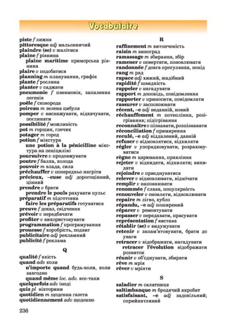 ШЗЗММІК}
piste/лижня
pittoresque adj мальовничий
plaindre (se) v жалітися
plaine / рівнина
plaine maritime приморська рів­
нина
plaire v подобатися
planning m планування, графік
plante / рослина
planter v саджати
pneumonie / пневмонія, запалення
легенів
poêle / сковорода
poireau т зелена цибуля
pomper v виснажувати, відкачувати,
поглинати
possibilité / можливість
pot т горщик, глечик
potager т город
potion / мікстура
une potion à la pénicilline мікс­
тура на пеніциліні
poursuivre v продовжувати
poutre /балка, колода
pouvoir т влада, сила
préchauffer v попередньо нагріти
précieux, -euse adj дорогоцінний,
цінний
prendre v брати
prendre le pouls рахувати пульс
préparatif m підготовка
faire les préparatifs готуватися
preuve/доказ, свідчення
prévoir v передбачати
profiter v використовувати
programmation / програмування
prouesse/хоробрість, подвиг
publicitaire adj рекламний
publicité / реклама
Q
qualité / якість
quand adv коли
n’importe quand будь-коли, коли
завгодно
quand même loc. adv. все-таки
quelquefois adv іноді
quiz pl вікторини
quotidien m щоденна газета
quotidiennement adv щоденно
R
raffinement m витонченість
raisin m виноград
ramassage m збирання, збір
ramener v повертати, поновлювати
randonnée / довга прогулянка, похід
rang т ряд
rapace adj хижий, жадібний
rapidité / швидкість
rappeler v нагадувати
rapport m доповідь, повідомлення
rapporter v приносити, повідомляти
rassurer v заспокоювати
récent, -e adj недавній, новий
réchauffement m потепління, розі­
грівання; підігрівання
reconnaîtrevпізнавати,розпізнавати
réconciliation / примирення
reculé, -e adj віддалений, давній
refuser v відмовлятися, відхиляти
régler v упорядковувати, розрахову­
ватися
règne m царювання, правління
rejeter v відкидати, відхиляти; вики­
дати
rejoindre v приєднуватися
relever v відновлювати, відмічати
remplir v наповнювати
renommée /слава, популярність
renouveler v оновляти, відновлювати
repaire т лігво, кубло
répandu, -e adj поширений
réparer у ремонтувати
repasser v передавати, прасувати
représentation / вистава
rétablir (se) v видужувати
retenir v запам’ятовувати, брати до
уваги
retracer v відображати, нагадувати
retracer l’évolution відображати
розвиток
réunir v об’єднувати, збирати
rêve т мрія
rêver v мріяти
S
saladier т салатниця
saltimbanque т бродячий акробат
satisfaisant, -e adj задовільний;
сприйнятливий
236
 