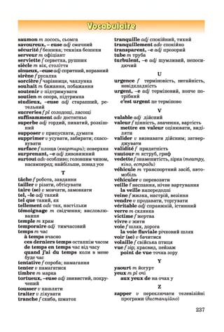 ШзаЬзйаВиа
saumon т лосось, сьомга
savoureux, - euse adj смачний
sécurité/безпека; техніка безпеки
serveur т офіціант
serviette/серветка, рушник
siècle т вік, століття
sinueux, -euse adjспритний, вправний
sirène / русалка
sorcière /чарівниця, чаклунка
souhait triбажання, побажання
soutenir v підтримувати
soutien т опора, підтримка
studieux, -euse adj старанний, ре­
тельний
sucreries fpl солодощі, ласощі
suffisamment adv достатньо
superbe adj гордий, пихатий, розкіш­
ний
supposer v припускати, думати
supprimer vусувати, забирати; скасо­
вувати
surface /площа {квартири)-, поверхня
surprenant, -е adj дивовижний
surtout advособливо; головнимчином,
насамперед; найбільше, понад усе
Т
tâche/робота, завдання
tailler v різати, обтісувати
taire (se) v мовчати, замовкати
tel, -le adj такий
tel que такий, як
tellement adv так, настільки
témoignage т свідчення; висловлю­
вання
temple т храм
temporaire adj тимчасовий
temps тчас
à temps вчасно
ces derniers temps останнімчасом
de temps en temps час від часу
quand j’ai du temps коли в мене
буде час
tentative/спроба; намагання
tenter v намагатися
timbre т марка
tortueux, -euse adj звивистий, покру­
чений
tousser v кашляти
traiter v лікувати
tranche /скиба, шматок
tranquille adj спокійний, тихий
tranquillement adv спокійно
transparent, -е adj прозорий
tube т труба
turbulent, -е adj шумливий, непоси­
дючий
U
urgence / терміновість, негайність,
невідкладність
urgent, -е adj терміновий, конче по­
трібний
c’est urgent це терміново
V
valable adj дійсний
valeur/цінність, значення, вартість
mettre en valeur оцінювати, виді­
ляти
valider v визнавати дійсним; затвер­
джувати
validité / придатність
vautour т яструб, гриф
vedette/знаменитість, зірка (театру,
кіно, естради)
véhicule т транспортний засіб, авто­
мобіль
véhiculer v перевозити
veille f неспання, нічне вартування
la veille напередодні
veine/жилка, настрій, везіння
vendre v продавати, торгувати
véritable adj справжній, істинний
verre т склянка
victime / жертва
vivre v жити
voie/шлях, дорога
la voie fluviale річковий шлях
voir (se) v бачитися
volaille / свійська птиця
vue /зір; краєвид, пейзаж
point de vue точка зору
Y
yaourt т йогурт
yeux трі очі
aux yeux de на очах y
Z
zapper v переключати телевізійні
програми (дистанційно)
237
 