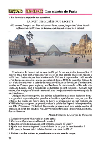 Les musées de Paris
1. Lis le texte et réponds aux questions.
LA NUIT DES MUSÉES FAIT RECETTE
800 musées français ont hier soir ouvert leursportesjusque tard dans la nuit.
Affluence et conférences au Louvre, qui fermait ses portes à minuit.
D’ordinaire, le Louvre est un couche-tôt qui ferme ses portes le samedi à 18
heures. Mais hier soir, c’était jour de fête et le plus célèbre musée de France a
veillé tard. Instaurée par le ministère de la Culture à la place des traditionnels
« Printemps des musées » qui se déroulaient depuis 1999, la première édition de
la « Nuits des musées » a permis de repousser l’heure de fermeture d’environ 800
musées en France, pour le plus grand bonheur de centaines de milliers de visi­
teurs. Au Louvre, c’est à minuit que les lumières se sont éteintes. « La nuit, c’est
encoreplus magique d’être ici » résumait une trèsjeune touriste accompagnée de
sa grand-mère.
Quelques musées ont prévu des soirées culturelles mais aussi ludiques. Beau­
bourg a ainsi organisé quatre grandes animations spécialement conçues pour les
enfants. Le musée de Feurs, dans la Loire, a programmé un bal costumé du
XVIIIesiècle ; à Avignon, on pouvait visiter le palais des Papes à la lampe torche ;
sur l’île d’Ouessant (Finistère), l’écomusée programmait une soirée contes et
chants à la lueur des bougies. Au Louvre rien de tout cela : du sérieux, des films,
des conférences.
Alexandre Duyck, Le Journal du Dimanche
1. À quelle occasion cet article a-t-il été écrit ?
2. Cette manifestation a-t-elle eu du succès ?
3. Quelles sortes d’animations sont présentées dans ce texte ?
4. Quels sont les avantages et inconvénients de ce type de manifestation ?
5. En quoi, le Louvre est-il habituellement un « couche-tôt » ?
2. Relève tous les mots et expression en relation avec le temps.
24
 