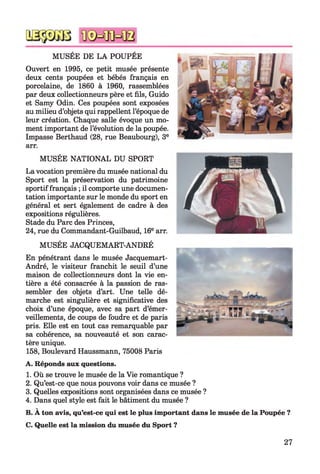 MUSEE DE LA POUPEE
Ouvert en 1995, ce petit musée présente
deux cents poupées et bébés français en
porcelaine, de 1860 à 1960, rassemblées
par deux collectionneurs père et fils, Guido
et Samy Odin. Ces poupées sont exposées
au milieu d’objets qui rappellent l’époque de
leur création. Chaque salle évoque un mo­
ment important de l’évolution de la poupée.
Impasse Berthaud (28, rue Beaubourg), 3e
MUSÉE NATIONAL DU SPORT
La vocation première du musée national du
Sport est la préservation du patrimoine
sportif français ; il comporte une documen­
tation importante sur le monde du sport en
général et sert également de cadre à des
expositions régulières.
Stade du Parc des Princes,
24, rue du Commandant-Guilbaud, 16earr.
MUSÉE JACQUEMART-ANDRÉ
En pénétrant dans le musée Jacquemart-
André, le visiteur franchit le seuil d’une
maison de collectionneurs dont la vie en­
tière a été consacrée à la passion de ras­
sembler des objets d’art. Une telle dé­
marche est singulière et significative des
choix d’une époque, avec sa part d’émer­
veillements, de coups de foudre et de paris
pris. Elle est en tout cas remarquable par
sa cohérence, sa nouveauté et son carac­
tère unique.
158, Boulevard Haussmann, 75008 Paris
A. Réponds aux questions.
1. Où se trouve le musée de la Vie romantique ?
2. Qu’est-ce que nous pouvons voir dans ce musée ?
3. Quelles expositions sont organisées dans ce musée ?
4. Dans quel style est fait le bâtiment du musée ?
B. A ton avis, qu’est-ce qui est le plus important dans le musée de la Poupée ?
C. Quelle est la mission du musée du Sport ?
27
 