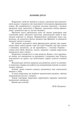 ШАНОВНІ ДРУЗІ!
Підручник, який ви тримаєте в руках, допоможе вам удоскона­
лити знання і відкрити нові можливості спілкування французькою
мовою. Ви ознайомитеся з різними стилями мовлення і зможете
зрозуміти своїх однолітків із Франції, поділитися своїми вражен­
нями і розпитати про те, що вас цікавить.
Протягом цього навчального року ви значно розширите ваш
лексичний запас, збагатите світогляд, удосконалите мовні й мов­
леннєві навички та вміння. Подорожуючи сторінками цього під­
ручника, ви дізнаєтесь багато цікавого про Францію та відвідаєте
визначні місця її столиці.
Ви зможете розповісти своїм французьким друзям про незрів­
нянну красу нашої країни і про сім чудес України, про своє життя
і навчання, місцевість, де ви проживаєте, і столицю України -
славне місто Київ. Діалоги, тексти, завдання і вправи підручника
допоможуть вам у цьому.
Підручник складається із семи розділів. Кожен з них присвяче­
но темам, які вивчаються за програмою з іноземних мов. Розділи
поділяються на уроки, що висвітлюють окремі аспекти основної
теми.
Кожний урок містить завдання для розвитку усного та писемно­
го мовлення, вправи для роботи над покращенням вимови та грама­
тичних навичок.
Останні уроки кожного розділу допоможуть вам узагальнити
вивчене з теми.
У кінці підручника ви знайдете граматичний довідник, таблиці
відмінювання дієслів і словник.
Чудові ілюстрації підручника сприятимуть кращому засвоєнню
навчального матеріалу.
Бажаю вам успіхів!
Ю.М. Клименко
3
 