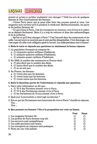 QSgâGB 'ÜSHKW®
aiment et qu’est-ce qu’elles voudraient voir changer ? Voilà les avis de quelques
femmes le Jour International des femmes.
- J’aime Paris parce que je peux aller faire des courses quand je veux. Les
magasins sont ouverts tard et pendant le week-end. Malheureusement, les parcs
et lesjardins ferment tôt.
- Ce quej’aime à Paris, c’est les transports en commun, avec le bus et le métro
on se déplace facilement. Mais il y a trop de voitures et donc des embouteillages
et de la pollution.
- Qu’est-ce qu’il faut changer à Paris ? C’est l’accueil dans les restaurants et les
cafés. Les serveurs ne sourient pas et sont parfois désagréables. C’est dommage, car
c’est super d’y aller avec collègues après le travail. Les cafés parisiens sont si beaux !
4. Relis le texte et réponds aux questions en choisissant la bonne réponse.
1. La population française se compose de :
a. □ cinquante-quatre millions d’habitants.
b. □ soixante-quatorze millions d’habitants.
c. □ soixante-quatre millions d’habitants.
2. En 2009, le nombre des naissances en France était :
a. □ plus élevé que le nombre des décès.
b. □ moins élevé que le nombre des décès.
c. □ on ne sait pas.
3. En France, les femmes :
a. □ vivent plus que les hommes.
b. □ vivent aussi que les hommes.
c. □ vivent moins que les hommes.
5. Relis la deuxième partie de l’information et réponds aux questions.
1. Dans cette information on dit que :
a. □ 70 % des Parisiens aiment vivre à Paris.
b. □ 70 % des Parisiennes aiment vivre à Paris.
c. n les Parisiennes de 70 ans aiment vivre à Paris.
2. Quel jour lajournaliste a interrogé ces femmes ?
3. Est-ce que les Parisiennes sont heureuses de vivre à Paris ? Justifie ta réponse.
Oui...
Non...
6. Que pensent ces femmes ? Dis si la proposition est vraie ou fausse.
Vrai Faux
1. Les magasins ferment tôt. □ □
2. Les jardins de Paris ferment trop tôt. □ □
3. Les serveurs sont sympathiques. □ □
4. Les cafés parisiens sont beaux. □ □
5. Les transports en commun sont pratiques. □ □
6. Paris est une ville polluée. □ □
34
 