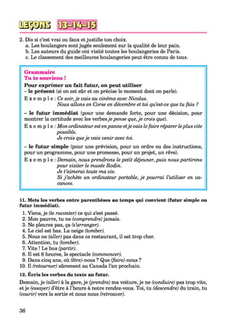 2. Dis si c’est vrai ou faux etjustifie ton choix.
a. Les boulangers sontjugés seulement sur la qualité de leur pain.
b. Les auteurs du guide ont visité toutes les boulangeries de Paris.
c. Le classement des meilleures boulangeries peut être connu de tous.
Grammaire
Tu te souviens !
Pour exprimer un fait futur, on peut utiliser
- le présent (si on est sûr et on précise le moment dont on parle).
E x e m p l e : Ce soir,je vais au cinéma avec Nicolas.
Nous allons en Corse en décembre et toi qu’est-ce que tu fais ?
- le futur immédiat (pour une demande forte, pour une décision, pour
montrer la certitude avec les verbesje pense que,je crois que).
E x e m p l e : Mon ordinateur estenpanne etje vais lefaire réparer leplus vite
possible.
Je crois queje vais venir avec toi.
- le futur simple (pour une prévision, pour un ordre ou des instructions,
pour un programme, pour une promesse, pour un projet, un rêve).
E x e m p l e : Demain, nous prendrons le petit déjeuner, puis nous partirons
pour visiter le musée Rodin.
Je t’aimerai toute ma vie.
Si j ’achète un ordinateur portable, je pourrai l’utiliser en va­
cances.
11. Mets les verbes entre parenthèses au temps qui convient (futur simple ou
futur immédiat).
1. Viens, je (te raconter) ce qui s’est passé.
2. Mon pauvre, tu ne (comprendre)jamais.
3. Ne pleurez pas, ça (s’arranger).
4. Le ciel est bas. La neige (tomber).
5. Nous ne (aller) pas dans ce restaurant, il est trop cher.
6. Attention, tu (tomber).
7. Vite ! Le bus (partir).
8. Il est 8 heures, le spectacle (commencer).
9. Dans cinq ans, où (être)-nous ? Que (faire)-nous ?
10. Il (retourner) sûrement au Canada l’an prochain.
12. Ecris les verbes du texte au futur.
Demain, je (aller) à la gare, je (prendre) ma voiture, je ne (conduire) pas trop vite,
etje (essayer) d’être à l’heure à notre rendez-vous. Toi, tu (descendre) du train, tu
(courir) vers la sortie et nous nous (retrouver).
36
 