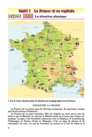 ( M f ô l ] Q fl a a
J^j O-Q-0 La situation physique
n â fe o PAS
3CCA1AÏ
4 ■■ih
■Qf
- l i r
aRg^AOHE 'tt
№)|
HihuTI
h D R f/A S D E
lIi
f ,J
kîï *SA"H
IhOHUjUlDE ■* a T
I
MDËSVC '
t
■*CSMTli * i H
W r ff OG LA
LOIRE
4 
l D R R A iS E
M A fe U ll
COMTE
»
B C J S iS X U iE
1
apgiTçw
c h a ju m t i»
... a
■“â t LiWt 4ÛyiJHB(t
J lâu
y ^ ê *UUQUBIh
■-. J - W jvEH CItE
*
R^CfeE-ALVES
U p FTOENEE 3
■^v
'■'if' l*'! ! , >
1^*1 >' "t** /?*■ ‘ i.|
1 ..r ^- f e&rre«y«' ■
uuibmdqc
* 3 L’9 3 iL L Û N
J '
ne
ri O
‘i '/ i 1, /'
*K*
J * a >
1. Lis le texte. Retiens plus de détails sur la géographie de la France.
CONNAÎTRE LA FRANCE
La France est un grand pays de l’Europe occidentale. Sa population compte
plus de 65 millions d’habitants.
La France est un pays maritime. Elle est baignée au nord par la mer du
Nord et par la Manche, au sud par la Méditerranée et à l’ouest par l’océan At­
lantique. Le pays a des frontières communes avec la Belgique, le Luxembourg,
l’Allemagne, la Suisse, l’Italie et l’Espagne. C’est un pays de plaines et de
montagnes. Ce sont : au sud les Pyrénées, au sud-est et à l’est les Alpes et la
4
 