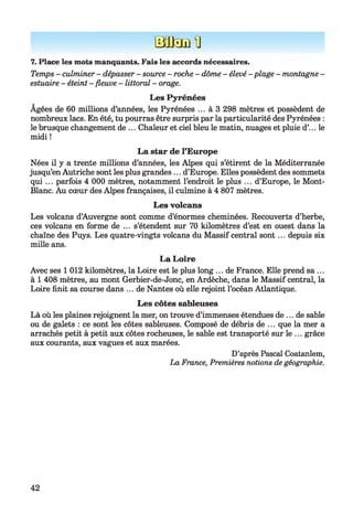 B a f c E H
7. Place les mots manquants. Fais les accords nécessaires.
Temps - culminer - dépasser - source - roche - dôme - élevé - plage - montagne -
estuaire - éteint - fleuve - littoral - orage.
Les Pyrénées
Agées de 60 millions d’années, les Pyrénées ... à 3 298 mètres et possèdent de
nombreux lacs. En été, tu pourras être surpris par la particularité des Pyrénées :
le brusque changement de ... Chaleur et ciel bleu le matin, nuages et pluie d’... le
midi !
La star de l’Europe
Nées il y a trente millions d’années, les Alpes qui s’étirent de la Méditerranée
jusqu’en Autriche sont les plus grandes ... d’Europe. Elles possèdent des sommets
qui ... parfois 4 000 mètres, notamment l’endroit le plus ... d’Europe, le Mont-
Blanc. Au cœur des Alpes françaises, il culmine à 4 807 mètres.
Les volcans
Les volcans d’Auvergne sont comme d’énormes cheminées. Recouverts d’herbe,
ces volcans en forme de ... s’étendent sur 70 kilomètres d’est en ouest dans la
chaîne des Puys. Les quatre-vingts volcans du Massif central sont... depuis six
mille ans.
La Loire
Avec ses 1 012 kilomètres, la Loire est le plus long ... de France. Elle prend sa ...
à 1 408 mètres, au mont Gerbier-de-Jonc, en Ardèche, dans le Massif central, la
Loire finit sa course dans ... de Nantes où elle rejoint l’océan Atlantique.
Les côtes sableuses
Là où les plaines rejoignent la mer, on trouve d’immenses étendues de ... de sable
ou de galets : ce sont les côtes sableuses. Composé de débris de ... que la mer a
arrachés petit à petit aux côtes rocheuses, le sable est transporté sur le ... grâce
aux courants, aux vagues et aux marées.
D’après Pascal Coatanlem,
La France, Premières notions de géographie.
42
 