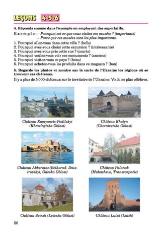 4. Réponds comme dans l’exemple en employant des superlatifs.
E x e m p l e : - Pourquoi est-ce que vous visitez ces musées ? (importants)
- Parce que ces musées sont lesplus importants.
1. Pourquoi allez-vous dans cette ville ? (belle)
2. Pourquoi avez-vous choisi cette excursion ? (intéressante)
3. Pourquoi avez-vous pris cette rue ? (courte)
4. Pourquoi voulez-vous voir ces monuments ? (anciens)
5. Pourquoi visitez-vous ce pays ? (beau)
6. Pourquoi achetez-vous les produits dans ce magasin ? (bon)
5. Regarde les photos et montre sur la carte de l’Ukraine les régions où se
trouvent ces châteaux.
Il y a plus de 5 000 châteaux sur le territoire de l’Ukraine. Voilà les plus célèbres.
Château Kamyanets-Podilskyi
(Khmelnytska Oblast)
Château Akkerman(Belhorod- Dnis-
trovskyi, Odeska Oblast)
Château Khotyn
(Chernivetska Oblast)
Château Palanok
(Mukachevo, Transcarpatie)
Château Svirzh (Lvivska Oblast)
50
Château Lutsk (Lutsk)
 