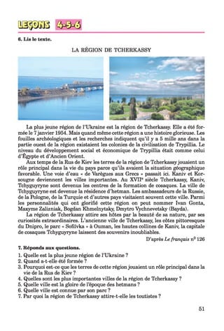 DE TCHERKASSY
La plus jeune région de l’Ukraine est la région de Tcherkassy. Elle a été for­
mée le 7janvier 1954. Mais quand même cette région a une histoire glorieuse. Les
fouilles archéologiques et les recherches indiquent qu’il y a 5 mille ans dans la
partie ouest de la région existaient les colonies de la civilisation de Trypillia. Le
niveau du développement social et économique de Trypillia était comme celui
d’Egypte et d’Ancien Orient.
Aux temps de la Rus de Kiev les terres de la région de Tcherkassyjouaient un
rôle principal dans la vie du pays parce qu’ils avaient la situation géographique
favorable. Une voie d’eau « de Varègues aux Grecs » passait ici. Kaniv et Kor-
sougne deviennent les villes importantes. Au XVIIe siècle Tcherkassy, Kaniv,
Tchyguyryne sont devenus les centres de la formation de cosaques. La ville de
Tchyguyryne est devenue la résidence d’hetman. Les ambassadeurs de la Russie,
de la Pologne, de la Turquie et d’autres pays visitaient souvent cette ville. Parmi
les personnalités qui ont glorifié cette région on peut nommer Ivan Gonta,
Maxyme Zalizniak, Bogdan Khmelnytsky, Dmytro Vychnevetsky (Bayda).
La région de Tcherkassy attire ses hôtes par la beauté de sa nature, par ses
curiosités extraordinaires. L’ancienne ville de Tcherkassy, les côtes pittoresques
du Dnipro, le parc « Sofiïvka » à Ouman, les hautes collines de Kaniv, la capitale
de cosaques Tchyguyryne laissent des souvenirs inoubliables.
D’après Le français n° 126
7. Réponds aux questions.
1. Quelle est la plusjeune région de l’Ukraine ?
2. Quand a-t-elle été formée ?
3. Pourquoi est-ce que les terres de cette régionjouaient un rôle principal dans la
vie de la Rus de Kiev ?
4. Quelles sont les plus importantes villes de la région de Tcherkassy ?
5. Quelle ville est la gloire de l’époque des hetmans ?
6. Quelle ville est connue par son parc ?
7. Par quoi la région de Tcherkassy attire-t-elle les toutistes ?
51
 