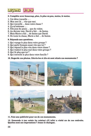 8. Complète avec beaucoup,plus, leplus oupeu, moins, le moins.
1. Cet élève travaille ....
2. Mon ami lit... vite que moi.
3. Qui travaille ... dans votre classe ?
4. Ça m’intéresse ....
5. Ellejoue du piano ... que du violon.
6. Au dernier test, David a fait... de fautes.
7. Mais Marie a fait... de fautes que David.
8. De toute la classe, Marie a fait... de fautes.
9. Réponds aux questions.
1. Qui voyage le plus dans votre groupe ?
2. Qui parle français aussi vite que toi ?
3. Qui répond le plus vite dans votre classe ?
4. Qui traduit le plus mal dans votre groupe ?
5. Qui lit plus que toi ?
6. Qui travaille le plus dans votre famille ?
10. Regarde ces photos. Décris-les et dis où sont situés ces monuments ?
11. Fais une publicité pour un de ces monuments.
12. Demande à ton voisin (ta voisine) s’il (elle) a visité un de ces endroits.
Quelles sont ses impressions ? Jouez le dialogue.
 