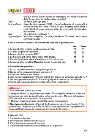 çon qui n’avait jamais quitté sa campagne, qui vivait au milieu
de la ferme, avec les vaches et les canards !
Tu avais quel âge, papi ?
Regarde, c’est marqué : 1947... Oui, c’est l’année oùje suis allé à
Marseille avec ma tante. J’avais 10 ans. Regarde cette photo :
c’est l’hôtel où nous sommes allés. Je crois qu’il n’existe plus,
maintenant !
Et ce bébé-là, c’est papa ?
Mais non, ma petite ! Ce bébé, c’est l’oncle Christian que tu as vu
sur l’autre photo !
3. Dis si c’est vrai ou faux. Si ce n’est pas vrai, dis la phrase juste.
Vrai
1. Le grand-père regarde les photos avec sa fille. □
2. Ce sont les photos anciennes. □
3. Le grand-père est né en 1937. n
4. Le bébé qui est sur la photo est le père d’Olga. □
5. L’oncle Fabrice est allé à Marseille et a fait la fortune. □
6. Le grand-père est allé à Marseille quand il avait dix ans. n
4. Réponds aux questions.
1. Et toi, tu parles souvent à tes grands-parents ?
2. Est-ce qu’ils te racontent leurs souvenirs ?
3. As-tu des tantes et des oncles ?
4. Sais-tu leurs professions ? Où travaillent-ils ? Qu’est-ce qu’ils font dans la vie ?
5. Où as-tu passé ton enfance ? Raconte quelques souvenirs de ton enfance.
6. Vas-tu souvent dans des autres villes pour voir tes proches ?
Attention !
Pour présenter quelqu’un tu dis :
- Bonjour Dima. Je te présente ma mère. Elle s’appelle Valentine. C’est son
prénom et son nom de famille est le même que le mien. Ma mère est médecin.
Elle travaille dans un hôpital de notre ville.
- Bonjour madame. Je suis ravi de faire votre connaissance.
(Quelques professions : l’avocat, le directeur, la directrice, l’employé, l’in­
formaticien, l’ingénieur, le médecin, l’ouvrier, le représentant, leprofesseur, la
responsable des ventes, le vendeur, la secrétaire de direction...)
5. Joue un rôle.
1. À toi de te présenter.
2. Présente une personne de ta classe.
3. Tu présentes tes parents à ton ami.
4. Tu présentes ton professeur de français à tes parents.
Faux
□
□
n
□
□
n
Olga :
Le grand-père :
Olga :
Le grand-père :
65
 