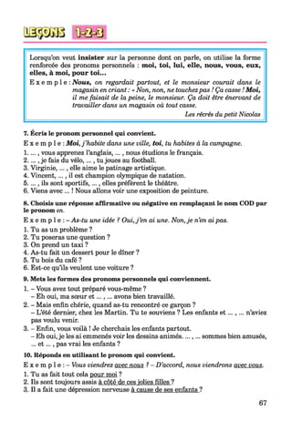 Lorsqu’on veut insister sur la personne dont on parle, on utilise la forme
renforcée des pronoms personnels : moi, toi, lui, elle, nous, vous, eux,
elles, à moi, pour toi...
E x e m p l e : Nous, on regardait partout, et le monsieur courait dans le
magasin en criant : « Non, non, ne touchezpas ! Ça casse !Moi,
il me faisait de la peine, le monsieur. Ça doit être énervant de
travailler dans un magasin où tout casse.
Les récrés dupetit Nicolas
7. Écris le pronom personnel qui convient.
E x e m p l e : Moi,j ’habite dans une ville, toi, tu habites à la campagne.
1...., vous apprenez l’anglais,..., nous étudions le français.
2...., je fais du vélo,..., tu joues au football.
3. Virginie, ..., elle aime le patinage artistique.
4. Vincent,..., il est champion olympique de natation.
5. ..., ils sont sportifs,..., elles préfèrent le théâtre.
6. Viens avec ... ! Nous allons voir une exposition de peinture.
8. Choisis une réponse affirmative ou négative en remplaçant le nom COD par
le pronom en.
E x e m p l e : - As-tu une idée ? Oui,j ’en ai une. Non,je n’en aipas.
1. Tu as un problème ?
2. Tu poseras une question ?
3. On prend un taxi ?
4. As-tu fait un dessert pour le dîner ?
5. Tu bois du café ?
6. Est-ce qu’ils veulent une voiture ?
9. Mets les formes des pronoms personnels qui conviennent.
1. - Vous avez tout préparé vous-même ?
- Eh oui, ma sœur e t...,... avons bien travaillé.
2. - Mais enfin chérie, quand as-tu rencontré ce garçon ?
- L’été dernier, chez les Martin. Tu te souviens ? Les enfants e t n ’aviez
pas voulu venir.
3. - Enfin, vous voilà ! Je cherchais les enfants partout.
- Eh oui,je les ai emmenés voir les dessins animés....,... sommes bien amusés,
... e t..., pas vrai les enfants ?
10. Réponds en utilisant le pronom qui convient.
E x e m p l e : - Vous viendrez avec nous ? - D’accord, nous viendrons avec vous.
1. Tu as fait tout cela pour moi ?
2. Ils sont toujours assis à côté de ces jolies filles ?
3. Il a fait une dépression nerveuse à cause de ses enfants ?
 