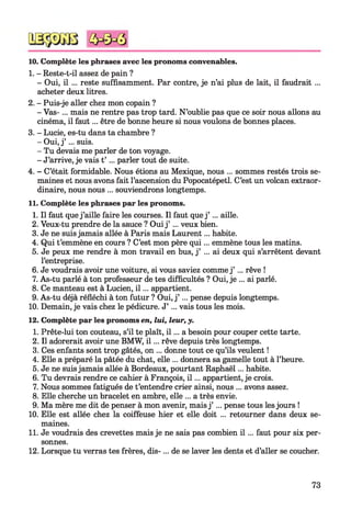 10. Complète les phrases avec les pronoms convenables.
1. - Reste-t-il assez de pain ?
- Oui, il ... reste suffisamment. Par contre, je n’ai plus de lait, il faudrait ...
acheter deux litres.
2. - Puis-je aller chez mon copain ?
- Vas-... mais ne rentre pas trop tard. N’oublie pas que ce soir nous allons au
cinéma, il faut... être de bonne heure si nous voulons de bonnes places.
3. - Lucie, es-tu dans ta chambre ?
- Oui, j’ ... suis.
- Tu devais me parler de ton voyage.
- J’arrive, je vais t’ ... parler tout de suite.
4. - C’était formidable. Nous étions au Mexique, nous ... sommes restés trois se­
maines et nous avons fait l’ascension du Popocatépetl. C’est un volcan extraor­
dinaire, nous nous ... souviendrons longtemps.
11. Complète les phrases par les pronoms.
1. Il faut quej’aille faire les courses. Il faut que j’ ... aille.
2. Veux-tu prendre de la sauce ? Ouij’ ... veux bien.
3. Je ne suisjamais allée à Paris mais Laurent... habite.
4. Qui t’emmène en cours ? C’est mon père qui... emmène tous les matins.
5. Je peux me rendre à mon travail en bus, j’ ... ai deux qui s’arrêtent devant
l’entreprise.
6. Je voudrais avoir une voiture, si vous saviez comme j’ ... rêve !
7. As-tu parlé à ton professeur de tes difficultés ? Oui, je ... ai parlé.
8. Ce manteau est à Lucien, i l ... appartient.
9. As-tu déjà réfléchi à ton futur ? Oui, j’ ... pense depuis longtemps.
10. Demain, je vais chez le pédicure. J’ ... vais tous les mois.
12. Complète par les pronoms en, lui, leur, y.
1. Prête-lui ton couteau, s’il te plaît, i l ... a besoin pour couper cette tarte.
2. Il adorerait avoir une BMW, i l ... rêve depuis très longtemps.
3. Ces enfants sont trop gâtés, on ... donne tout ce qu’ils veulent !
4. Elle a préparé la pâtée du chat, elle ... donnera sa gamelle tout à l’heure.
5. Je ne suisjamais allée à Bordeaux, pourtant Raphaël... habite.
6. Tu devrais rendre ce cahier à François, i l ... appartient, je crois.
7. Nous sommes fatigués de t’entendre crier ainsi, nous ... avons assez.
8. Elle cherche un bracelet en ambre, elle ... a très envie.
9. Ma mère me dit de penser à mon avenir, mais j’ ... pense tous lesjours !
10. Elle est allée chez la coiffeuse hier et elle doit ... retourner dans deux se­
maines.
11. Je voudrais des crevettes mais je ne sais pas combien i l ... faut pour six per­
sonnes.
12. Lorsque tu verras tes frères, dis-... de se laver les dents et d’aller se coucher.
73
 
