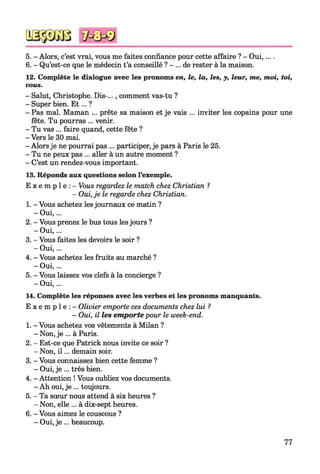 5. - Alors, c’est vrai, vous me faites confiance pour cette affaire ? - Oui,... .
6. - Qu’est-ce que le médecin t’a conseillé ? - ... de rester à la maison.
12. Complète le dialogue avec les pronoms en, le, la, les, y, leur, me, moi, toi,
vous.
- Salut, Christophe. Dis-..., comment vas-tu ?
- Super bien. E t... ?
- Pas mal. Maman ... prête sa maison et je vais ... inviter les copains pour une
fête. Tu pourras ... venir.
- Tu vas ... faire quand, cette fête ?
- Vers le 30 mai.
- Alors je ne pourrai pas ... participer, je pars à Paris le 25.
- Tu ne peux pas ... aller à un autre moment ?
- C’est un rendez-vous important.
13. Réponds aux questions selon l’exemple.
E x e m p l e : - Vous regardez le match chez Christian ?
- Oui,je le regarde chez Christian.
1. - Vous achetez les journaux ce matin ?
- Oui,...
2. - Vous prenez le bus tous lesjours ?
- Oui,...
3. - Vous faites les devoirs le soir ?
- Oui,...
4. - Vous achetez les fruits au marché ?
- Oui,...
5. - Vous laissez vos clefs à la concierge ?
- Oui,...
14. Complète les réponses avec les verbes et les pronoms manquants.
E x e m p l e : - Olivier emporte ces documents chez lui ?
- Oui, il les em porte pour le week-end.
1. - Vous achetez vos vêtements à Milan ?
- Non, je ... à Paris.
2. - Est-ce que Patrick nous invite ce soir ?
- Non, i l ... demain soir.
3. - Vous connaissez bien cette femme ?
- Oui, je ... très bien.
4. - Attention ! Vous oubliez vos documents.
- Ah oui, je ... toujours.
5. - Ta sœur nous attend à six heures ?
- Non, elle ... à dix-sept heures.
6. - Vous aimez le couscous ?
- Oui, je ... beaucoup.
77
 