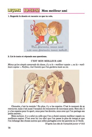 №$m -jiKrpjj Mon meilleur ami
1. Regarde le dessin et raconte ce que tu vois.
V H K J f f T t l L K C C i ( U i i a m Z
C.AJL iuii> JoTU.’u i t d l o i i l n i / .
2. Lis le texte et réponds aux questions.
C’EST MON MEILLEUR AMI
Mieux qu’un simple camarade de classe, il y aie « meilleur copain », ou la « meil­
leure copine ». Parfois, c’est l’ami(e) que l’on gardera toute sa vie.
Chouette, c’est la rentrée ! En plus, il y a les copains. C’est le moment de se
retrouver, mais c’est aussi l’occasion de rencontrer de nouveaux amis. Bien sûr, il
y a les copains pour le sport, ceux pour les devoirs, ceux avec qui l’on partage ses
petits secrets...
Mais surtout, il y a celui ou celle que l’on a choisi comme meilleur copain ou
meilleure copine. C’est avec lui (ou elle) que l’on passe le plus de temps et que
l’on échange des choses autres que celles partagées avec les parents ou à l’école.
D’après Les clés de l’actualitéjunior n° 213
78
 
