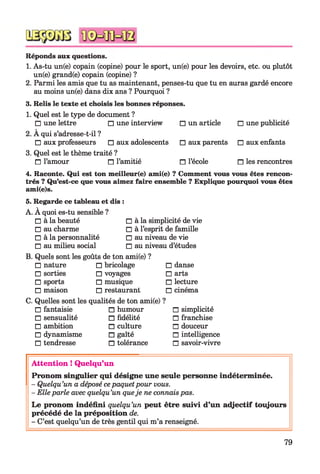 Réponds aux questions.
1. As-tu un(e) copain (copine) pour le sport, un(e) pour les devoirs, etc. ou plutôt
un(e) grand(e) copain (copine) ?
2. Parmi les amis que tu as maintenant, penses-tu que tu en auras gardé encore
au moins un(e) dans dix ans ? Pourquoi ?
3. Relis le texte et choisis les bonnes réponses.
1. Quel est le type de document ?
□ une lettre □ une interview □ un article
2. À qui s’adresse-t-il ?
□ aux professeurs □ aux adolescents □ aux parents
3. Quel est le thème traité ?
□ l’amour n l’amitié n l’école
□ une publicité
□ aux enfants
□ les rencontres
4. Raconte. Qui est ton meilleur(e) ami(e) ? Comment vous vous êtes rencon­
trés ? Qu’est-ce que vous aimez faire ensemble ? Explique pourquoi vous êtes
ami(e)s.
□ à la simplicité de vie
□ à l’esprit de famille
□ au niveau de vie
□ au niveau d’études
5. Regarde ce tableau et dis :
A. À quoi es-tu sensible ?
□ à la beauté
□ au charme
□ à la personnalité
□ au milieu social
B. Quels sont les goûts de ton ami(e) ?
□ nature □ bricolage
□ sorties □ voyages
□ sports □ musique
□ maison □ restaurant
C. Quelles sont les qualités de ton ami(e) ?
□ fantaisie □ humour
□ sensualité □ fidélité
□ ambition □ culture
□ dynamisme □ gaîté
□ tendresse □ tolérance
danse
arts
lecture
□
□
□
□ cinéma
□ simplicité
□ franchise
□ douceur
□ intelligence
□ savoir-vivre
Attention ! Quelqu’un
Pronom singulier qui désigne une seule personne indéterminée.
- Quelqu’un a déposé ce paquetpour vous.
- Elleparle avec quelqu’un queje ne connais pas.
Le pronom indéfini quelqu’un peut être suivi d’un adjectif toujours
précédé de la préposition de.
- C’est quelqu’un de très gentil qui m’a renseigné.
79
 