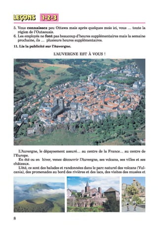 5. Vous connaissez peu Ottawa mais après quelques mois ici, vous ... toute la
région de l’Outaouais.
6. Les employés ne font pas beaucoup d’heures supplémentaires mais la semaine
prochaine, ils ... plusieurs heures supplémentaires.
11. Lis la publicité sur l’Auvergne.
L’AUVERGNE EST À VOUS !
L’Auvergne, le dépaysement assuré... au centre de la France... au centre de
l’Europe.
En été ou en hiver, venez découvrir l’Auvergne, ses volcans, ses villes et ses
châteaux.
L’été, ce sont des balades et randonnées dans le parc naturel des volcans (Vul-
cania), des promenades au bord des rivières et des lacs, des visites des musées et
8
 