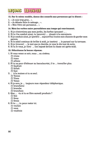 13. Sur le même modèle, donne des conseils aux personnes qui te disent :
1. « Je suis trop gros... ».
2. « Je déteste faire le ménage... ».
3. « Mon frère est paresseux... ».
14. Mets les verbes entre parenthèses aux temps qui conviennent.
1. Sije n’entretiens pas monjardin, les herbes (pousser)....
2. Si tu t’es conduit ainsi, tu (pouvoir)... réussir à la convaincre.
3. Sije conduis ainsi, je (perdre)... aujourd’hui toutes mes chances de garder mon
permis.
4. Si le soleil continue de briller à midi, je (mettre) ... le parasol sur la terrasse.
5. Sije (trouver) ... le mot que je cherche, je vous le dis tout de suite.
6. Si tu le veux, je (lire) ... ton exposé devant la classe cet après-midi.
15. Sélectionne la bonne réponse.
1. Si vous venez ce soir, nous ... au cinéma.
□ irions
□ irons
□ allions
2. Si tu as peur d’échouer au baccalauréat, il te ... travailler plus.
□ faudrait
□ fallait
□ faut
3.... à la maison si tu es seul.
□ Veniez
□ Viens
□ Venez
4. Sije sors, je ... toujours mon répondeur téléphonique.
□ brancherai
□ branche
□ branchais
5. Que ... -tu si tu es libre samedi prochain ?
□ fais
□ feras
□ ferais
6. Si tu ..., tu peux rester ici.
□ voulais
□ veux
□ voudrais
86
 